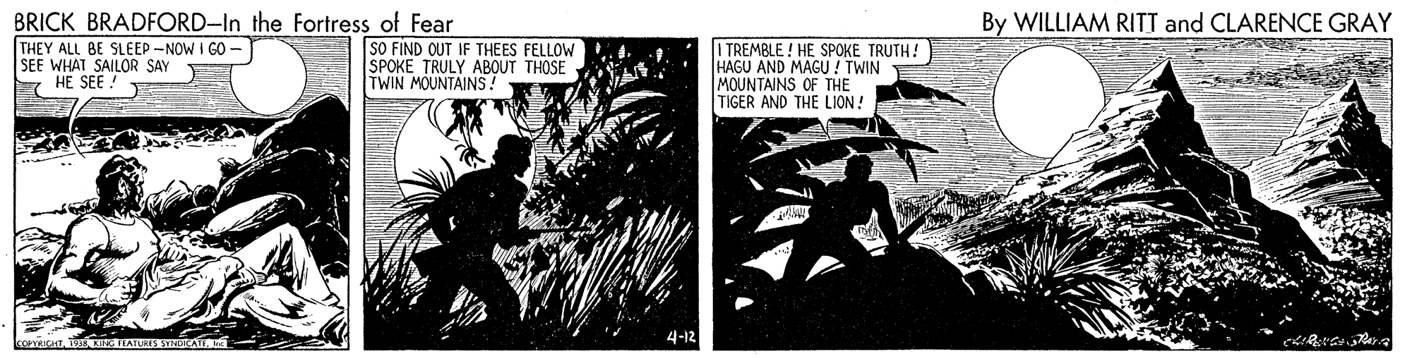 Parallel OCR: BRICK BRADFORD-In the Fortress of Fear THEY ALL BE SLEEP -NOW I GO SEE WHAT SAILOR SAY HE SEE ! By WILLIAM RITT and CLARENCE GRAY SO FIND OUT IF THEES FELLOW SPOKE TRULY ABOUT THOSE TWIN MOUNTAINS! I TREMBLE ! HE SPOKE TRUTH! HAGU AND MAGU ! TWIN MOUNTAINS OF THE TIGER AND THE LION! 4-12 BRICK BRADFORD-In the Fortress of Fear THEY ALL BE SLEEP -NOW I GO SEE WHAT SAILOR SAY HE SEE ! By WILLIAM RITT and CLARENCE GRAY SO FIND OUT IF THEES FELLOW SPOKE TRULY ABOUT THOSE TWIN MOUNTAINS! I TREMBLE ! HE SPOKE TRUTH! HAGU AND MAGU ! TWIN MOUNTAINS OF THE TIGER AND THE LION! 4-12