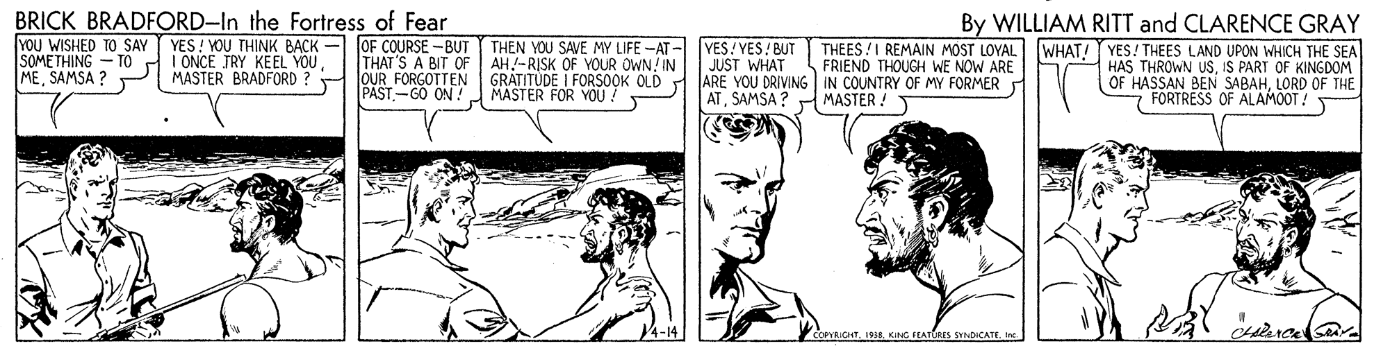 Gesture OCR: BRICK BRADFORD-In the Fortress of Fear YOU WISHED TO SAY SOMETHING - TO MESAMSA ? YES! YOU THINK BACK I ONCE TRY KEEL YOUMASTER BRADFORD ? - OF COURSE -BUT THEN YOU SAVE MY LIFE -AT - VES/ YES! BUT THAT'S A BIT OF AH-RISK OF YOUR OWN! IN OUR FORGOTTEN PAST-GO ON! By WILLIAM RITT and CLARENCE GRAY THEES !I REMAIN MOST LOYAL IWHAT! YES! THEES LAND UPON WHICH THE SEA HAS THROWN USIS PART OF KINGDOM OF HASSAN BEN SABAHLORD OF THE FORTRESS OF ALAMOOT ! JUST WHAT GRATITUDE I FORSOOK OLD ARE YOU DRIVING IN COUNTRY OF MY FORMER FRIEND THOUGH WE NOW ARE MASTER FOR YOU ! ATSAMSA ? H MASTER ! T 4-14 COPYRIGHTIne. BRICK BRADFORD-In the Fortress of Fear YOU WISHED TO SAY SOMETHING - TO MESAMSA ? YES! YOU THINK BACK I ONCE TRY KEEL YOUMASTER BRADFORD ? - OF COURSE -BUT THEN YOU SAVE MY LIFE -AT - VES/ YES! BUT THAT'S A BIT OF AH-RISK OF YOUR OWN! IN OUR FORGOTTEN PAST-GO ON! By WILLIAM RITT and CLARENCE GRAY THEES !I REMAIN MOST LOYAL IWHAT! YES! THEES LAND UPON WHICH THE SEA HAS THROWN USIS PART OF KINGDOM OF HASSAN BEN SABAHLORD OF THE FORTRESS OF ALAMOOT ! JUST WHAT GRATITUDE I FORSOOK OLD ARE YOU DRIVING IN COUNTRY OF MY FORMER FRIEND THOUGH WE NOW ARE MASTER FOR YOU ! ATSAMSA ? H MASTER ! T 4-14 COPYRIGHTKING FEATURES SYNDICATE