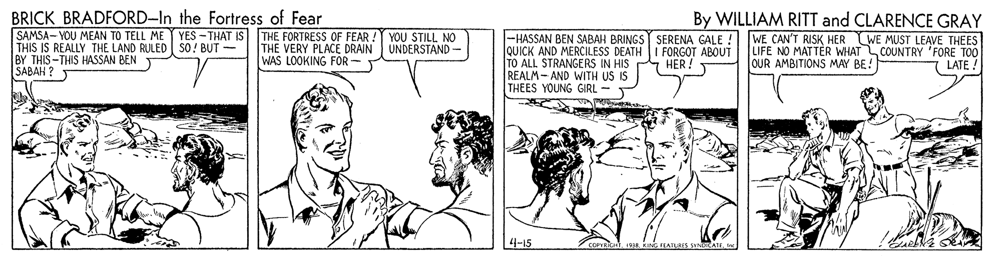 Parallel OCR: BRICK BRADFORD-In the Fortress of Fear SAMSA- YOU MEAN TO TELL ME THIS IS REALLY THE LAND RULED sO! BUT - BY THIS-THIS HASSAN BEN SABAH ? By WILLIAM RITT and CLARENCE GRAY YES -THAT IS THE FORTRESS OF FEAR: THE VERY PLACE DRAIN WAS LOOKING FOR -HASSAN BEN SABAH BRINGS SERENA GALE ! QUICK AND MERCILESS DEATH I FORGOT ABOUT TO ALL STRANGERS IN HIS REALM- AND WITH US IS THEES YOUNG GIRL - WE CAN'T RISK HER WE MUST LEAVE THEES LIFE NO MATTÉR WHAT COUNTRY 'FORE TOO OUR AMBITIONS MAY BE! YOU STILL NO UNDERSTAND - HER ! LATE 4-15 COPYRICHT193A. KING FEATLRIS SNORATE. In BRICK BRADFORD-In the Fortress of Fear SAMSA- YOU MEAN TO TELL ME THIS IS REALLY THE LAND RULED sO! BUT - BY THIS-THIS HASSAN BEN SABAH ? By WILLIAM RITT and CLARENCE GRAY YES -THAT IS THE FORTRESS OF FEAR: THE VERY PLACE DRAIN WAS LOOKING FOR -HASSAN BEN SABAH BRINGS SERENA GALE ! QUICK AND MERCILESS DEATH I FORGOT ABOUT TO ALL STRANGERS IN HIS REALM- AND WITH US IS THEES YOUNG GIRL - WE CAN'T RISK HER WE MUST LEAVE THEES LIFE NO MATTÉR WHAT COUNTRY 'FORE TOO OUR AMBITIONS MAY BE! YOU STILL NO UNDERSTAND - HER ! LATE 4-15 COPYRICHT193A. KING FEATLRIS SNORATE. In