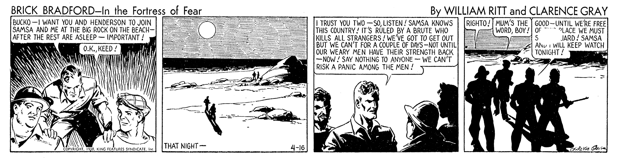 Conversation OCR: BRICK BRADFORD-In the Fortress of Fear BUCKO -I WANT YOU AND HENDERSON TO JOIN SAMSA AND ME AT THE BIG ROCK ON THE BEACH- AFTER THE REST ARE ASLEEP - IMPORTANT ! Q.K.KEED ! I TRUST YOU TWO -SOLISTEN! SAMSA KNOWS THIS COUNTRY! IT'S RÚLED BY A BRUTE WHO KILLS ALL STRANGERS! WE'VE GOT TO GET OUT BUT WE CAN'T FOR A COUPLE OF DAYS-NOT UNTIL OUR WEARY MEN HAVE THEIR STRENGTH BACK -NOW! SAY NOTHING TO ANYONE -WE CAN'T RISK A PANIC AMONG THE MEN ! By WILLIAM RITT and CLARENCE GRAY RIGHTO! MUM'S THE GOOD-UNTIL WE'RE FREE WORDBOY! OF PLACE WE MUST JARD! SAMSA A ANU I WILL KEEP WATCH TONIGHT! COPYRICATI THAT NIGHT- 4-16 BRICK BRADFORD-In the Fortress of Fear BUCKO -I WANT YOU AND HENDERSON TO JOIN SAMSA AND ME AT THE BIG ROCK ON THE BEACH- AFTER THE REST ARE ASLEEP - IMPORTANT ! Q.K.KEED ! I TRUST YOU TWO -SOLISTEN! SAMSA KNOWS THIS COUNTRY! IT'S RÚLED BY A BRUTE WHO KILLS ALL STRANGERS! WE'VE GOT TO GET OUT BUT WE CAN'T FOR A COUPLE OF DAYS-NOT UNTIL OUR WEARY MEN HAVE THEIR STRENGTH BACK -NOW! SAY NOTHING TO ANYONE -WE CAN'T RISK A PANIC AMONG THE MEN ! By WILLIAM RITT and CLARENCE GRAY RIGHTO! MUM'S THE GOOD-UNTIL WE'RE FREE WORDBOY! OF PLACE WE MUST JARD! SAMSA A ANU I WILL KEEP WATCH TONIGHT! COPYRICATO. KING FLATURES SYNDICATEI THAT NIGHT- 4-16