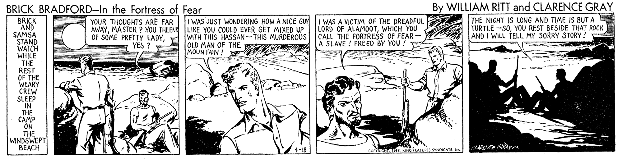 Cartoon OCR: BRICK BRADFORD-In the Fortress of Fear By WILLIAM RITT and CLARENCE GRAY I WAS JUST WONDERING HOW A NICE GUYI WAS A VICTIM OF THE DREADFUL LORD OF ALAMOOTWHICH YOU CALL THE FORTRESS OF FEAR - A SLAVE ! FREED BY YOU ! THE NIGHT IS LONG AND TIME IS BUT A TURTLE -SOYOU REST BESIDE THAT ROCK AND I WILL TELL MY SORRY STORY! BRICK AND SAMSA STAND WATCH WHILE THE REST OF THE WEARY CREW SLEEP IN THE CAMP ON THE WINDSWEPT BEACH YOUR THOUGHTS ARE FAR AWAYMASTER ? YOU THEEN LIKE YOU COULD EVER GÉT MIXED UP OF SOME PRETTÝ LADYYES ? WITH THIS HASSAN-THIS MURDEROUS OLD MAN OF THE MOUNTAIN! 4-18 COPORICATBRICK BRADFORD-In the Fortress of Fear By WILLIAM RITT and CLARENCE GRAY I WAS JUST WONDERING HOW A NICE GUYI WAS A VICTIM OF THE DREADFUL LORD OF ALAMOOTWHICH YOU CALL THE FORTRESS OF FEAR - A SLAVE ! FREED BY YOU ! THE NIGHT IS LONG AND TIME IS BUT A TURTLE -SOYOU REST BESIDE THAT ROCK AND I WILL TELL MY SORRY STORY! BRICK AND SAMSA STAND WATCH WHILE THE REST OF THE WEARY CREW SLEEP IN THE CAMP ON THE WINDSWEPT BEACH YOUR THOUGHTS ARE FAR AWAYMASTER ? YOU THEEN LIKE YOU COULD EVER GÉT MIXED UP OF SOME PRETTÝ LADYYES ? WITH THIS HASSAN-THIS MURDEROUS OLD MAN OF THE MOUNTAIN! 4-18 COPORICATKING'FEATURES SYNDICATE