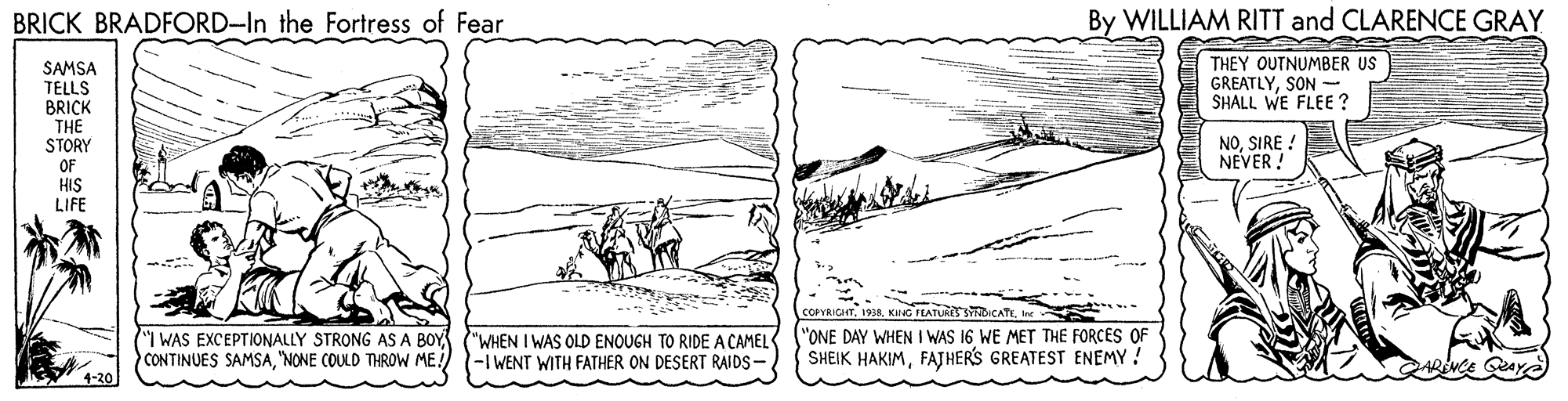 Illustration OCR: BRICK BRADFORD-In the Fortress of Fear By WILLIAM RITT and CLARENCE GRAY SAMSA TELLS BRICK THE STORY THEY OUTNUMBER US GREATLYSON - SHALL WE FLEE ? NOSIRE ! NEVER ! OF HIS LIFE COPYRICHTInc I WAS EXCEPTIONALLY STRONG AS A BOY CONTINUES SAMSA"NONE COULD THROW ME! "WHEN I WAS OLD ENOUGH TO RIDE A CAMEL -I WENT WITH FATHER ON DESERT RAIDS- "ONE DAY WHEN I WAS 16 WE MET THE FORCES OF SHEIK HAKIMFATHER'S GREATEST ENEMY 4-20 BRICK BRADFORD-In the Fortress of Fear By WILLIAM RITT and CLARENCE GRAY SAMSA TELLS BRICK THE STORY THEY OUTNUMBER US GREATLYSON - SHALL WE FLEE ? NOSIRE ! NEVER ! OF HIS LIFE COPYRICHTKING FEATUR SYDICATEInc I WAS EXCEPTIONALLY STRONG AS A BOY CONTINUES SAMSA"NONE COULD THROW ME! "WHEN I WAS OLD ENOUGH TO RIDE A CAMEL -I WENT WITH FATHER ON DESERT RAIDS- "ONE DAY WHEN I WAS 16 WE MET THE FORCES OF SHEIK HAKIMFATHER'S GREATEST ENEMY 4-20