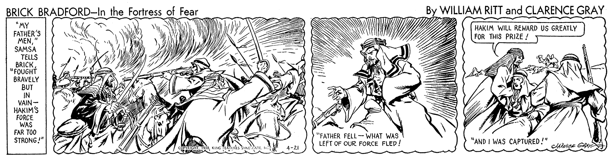 Line art OCR: BRICK BRADFORD-In the Fortress of Fear By WILLIAM RITT and CLARENCE GRAY "MY FATHER'S MENSAMSA TELLS BRICK"FOUGHT HAKIM WILL REWARD US GREATLY FOR THIS PRIZE ! BRAVELY BUT IN VAIN- HAKIM'S FORCE WAS FAR TOO STRONG!" "FATHER FELL- WHAT WAS LEFT OF OUR FORCE FLED. "AND I WAS CAPTURED!" 4-21 BRICK BRADFORD-In the Fortress of Fear By WILLIAM RITT and CLARENCE GRAY "MY FATHER'S MENSAMSA TELLS BRICK"FOUGHT HAKIM WILL REWARD US GREATLY FOR THIS PRIZE ! BRAVELY BUT IN VAIN- HAKIM'S FORCE WAS FAR TOO STRONG!" "FATHER FELL- WHAT WAS LEFT OF OUR FORCE FLED. "AND I WAS CAPTURED!" 4-21