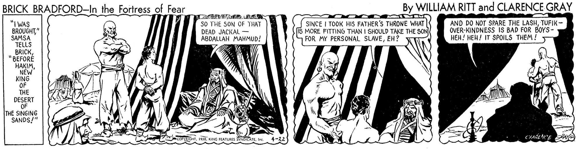 Parallel OCR: BRICK BRADFORD-In the Fortress of Fear By WILLIAM RITT and CLARENCE GRAY SINCE I TOOK HIS FATHER'S THRONE WHAT 15 MORE FITTING THAN I SHOULD TAKE THE SON FOR MY PERSONAL SLAVEEH? "I WAS BROUGHT" SAMSA TELLS BRICK"BEFORÉ HAKIMNEW KING OF THE SO THE SON OF THAT DEAD JACKAL - ABDALLAH MAHMUD! AND DO NOT SPARE THE LASHTUFIK- OVER-KINDNESS iS BAD FOR BOYS- HEH! HEH! IT SPOILS THEM! DESERT OF THE SINGING SANDS!" ILATURES YNDICATEine BRICK BRADFORD-In the Fortress of Fear By WILLIAM RITT and CLARENCE GRAY SINCE I TOOK HIS FATHER'S THRONE WHAT 15 MORE FITTING THAN I SHOULD TAKE THE SON FOR MY PERSONAL SLAVEEH? "I WAS BROUGHT" SAMSA TELLS BRICK"BEFORÉ HAKIMNEW KING OF THE SO THE SON OF THAT DEAD JACKAL - ABDALLAH MAHMUD! AND DO NOT SPARE THE LASHTUFIK- OVER-KINDNESS iS BAD FOR BOYS- HEH! HEH! IT SPOILS THEM! DESERT OF THE SINGING SANDS!" ILATURES YNDICATE