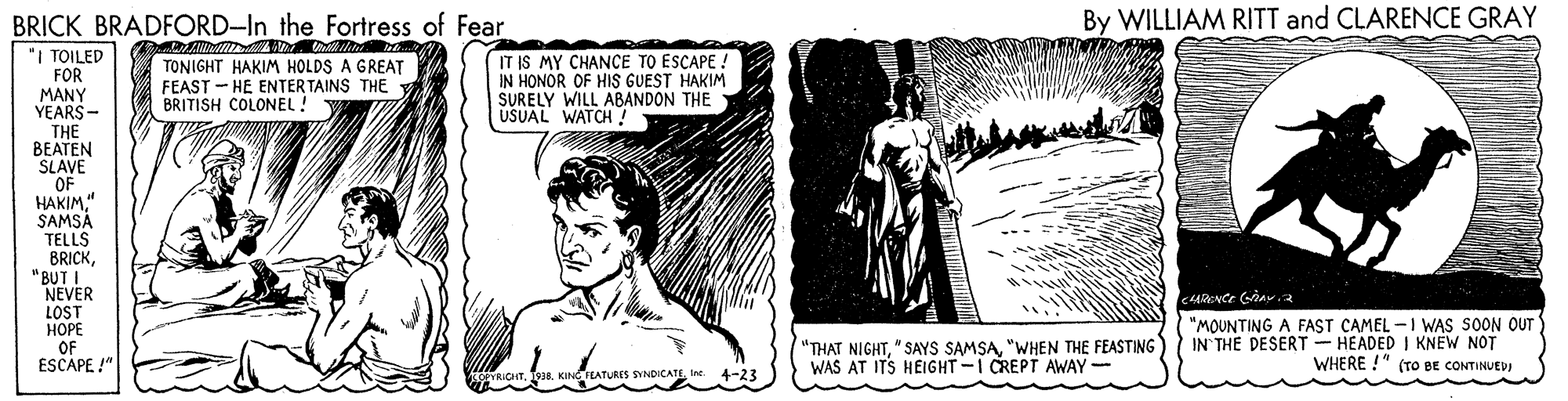 Monochrome OCR: By WILLIAM RITT and CLARENCE GRAY BRICK BRADFORD-In the Fortress of Fear "I TOILED FOR MANY YEARS - THE BEATEN SLAVE OF HAKIM" SAMSA TELLS BRICK"BUT I NEVER TONIGHT HAKIM HOLDS A GREAT FEAST - HE ENTER TAINS THE BRITISH COLONEL! IT IS MY CHANCE TO ESCAPE: IN HONOR OF HIS GUEST HAKIM SURELY WILL ABANDON THE USUAL WATCH LOST ???? OF ESCAPE !" "THAT NIGHT"WHEN THE FEASTING WAS AT ITS HEIGHT-I CREPT AWAY - "MOUNTING A FAST CAMEL -I WAS SOON OUT IN THE DESERT - HEADED I KNEW NOT WHERE !" (TO BE CONTINUEDJ SYNDICATLIne 4-23 By WILLIAM RITT and CLARENCE GRAY BRICK BRADFORD-In the Fortress of Fear "I TOILED FOR MANY YEARS - THE BEATEN SLAVE OF HAKIM" SAMSA TELLS BRICK"BUT I NEVER TONIGHT HAKIM HOLDS A GREAT FEAST - HE ENTER TAINS THE BRITISH COLONEL! IT IS MY CHANCE TO ESCAPE: IN HONOR OF HIS GUEST HAKIM SURELY WILL ABANDON THE USUAL WATCH LOST ???? OF ESCAPE !" "THAT NIGHT" SAYS SAMSA"WHEN THE FEASTING WAS AT ITS HEIGHT-I CREPT AWAY - "MOUNTING A FAST CAMEL -I WAS SOON OUT IN THE DESERT - HEADED I KNEW NOT WHERE !" (TO BE CONTINUEDJ SYNDICATLIne 4-23