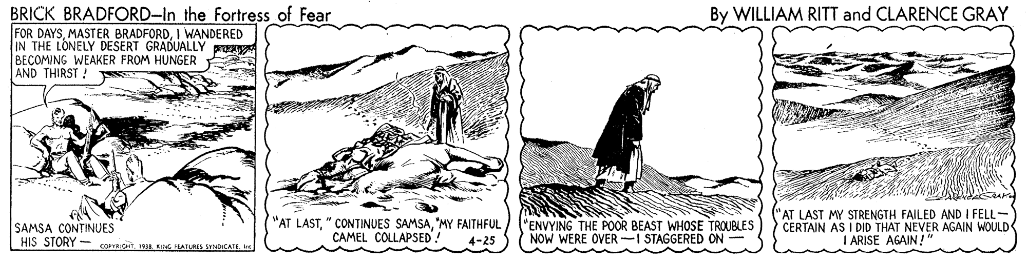 Pattern OCR: BRICK BRADFORD-In the Fortress of Fear FOR DAYSI WANDERED IN THE LONELY DESERT GRADUALLY p BECOMING WEAKER FROM HUNGER AND THIRST ! By WILLIAM RITT and CLARENCE GRAY SAMSA CONTINUES HIS STORY - COPYRICtG HATURES SYNDICATE. l "AT LAST"MY FAITHFUL CAMEL COLLAPSED! "ENVYING THE POOR BEAST WHOSE TROUBLES NOW WERE OVER-I STAGGERED ON ("AT LAST MY STRENGTH FAILED AND I FELL- CERTAIN AS I DID THAT NEVER AGAIN WOULD I ARISE AGAIN! 4-25 BRICK BRADFORD-In the Fortress of Fear FOR DAYSMASTER BRADFORDI WANDERED IN THE LONELY DESERT GRADUALLY p BECOMING WEAKER FROM HUNGER AND THIRST ! By WILLIAM RITT and CLARENCE GRAY SAMSA CONTINUES HIS STORY - COPYRICtG HATURES SYNDICATE. l "AT LAST" CONTINUES SAMSA"MY FAITHFUL CAMEL COLLAPSED! "ENVYING THE POOR BEAST WHOSE TROUBLES NOW WERE OVER-I STAGGERED ON ("AT LAST MY STRENGTH FAILED AND I FELL- CERTAIN AS I DID THAT NEVER AGAIN WOULD I ARISE AGAIN! 4-25