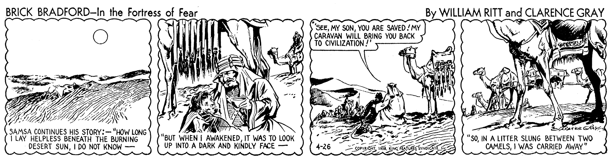 Rectangle OCR: BRICK BRADFORD-In the Fortress of Fear By WILLIAM RITT and CLARENCE GRAY SEEYOU ARE SAVED!MY CARAVAN WILL BRING YOU BACK TO CIVILIZATION!" SAMSA CONTINUES HIS STORY:- "HOW LONG I LAY HELPLESS BENEATH THE BURNING DESERT SUNI DO NOT KNOW "BUT WHEN I AWAKENEDIT WAS TO LOOK UP INTO A DARK AND KINDLY FACE - "SOIN A LITTER SLUNG BETWEEN TWO CAMELSI WAS CARRIED AWAY" 4-26 BRICK BRADFORD-In the Fortress of Fear By WILLIAM RITT and CLARENCE GRAY SEEMY SONYOU ARE SAVED!MY CARAVAN WILL BRING YOU BACK TO CIVILIZATION!" SAMSA CONTINUES HIS STORY:- "HOW LONG I LAY HELPLESS BENEATH THE BURNING DESERT SUNI DO NOT KNOW "BUT WHEN I AWAKENEDIT WAS TO LOOK UP INTO A DARK AND KINDLY FACE - "SOIN A LITTER SLUNG BETWEEN TWO CAMELSI WAS CARRIED AWAY" 4-26