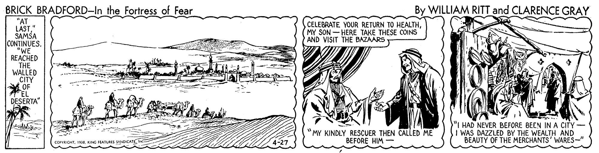 Drawing OCR: BRICK BRADFORD-In the Fortress of Fear By WILLIAM RITT and CLARENCE GRAY "AT LAST" SAMSA CONTINUES. "WE REACHED THE WALLED CITY A OF EL DESERTA" CELEBRATE YOUR RETURN TO HEALTHMY SON - HERE TAKE THESE COINS AND VISIT THE BAZAARS "MY KINDLY RESCUER THEN CALLED ME BEFORE HIM "I HAD NEVER BEFORE BEEN INA CITY - SI WAS DAZZLED BY THE WEALTH AND BEAUTY OF THE MERCHANTS' WARES-" corrRICHT1938. KING FEATURES SYNDICAT BRICK BRADFORD-In the Fortress of Fear By WILLIAM RITT and CLARENCE GRAY "AT LAST" SAMSA CONTINUES. "WE REACHED THE WALLED CITY A OF EL DESERTA" CELEBRATE YOUR RETURN TO HEALTHMY SON - HERE TAKE THESE COINS AND VISIT THE BAZAARS "MY KINDLY RESCUER THEN CALLED ME BEFORE HIM "I HAD NEVER BEFORE BEEN INA CITY - SI WAS DAZZLED BY THE WEALTH AND BEAUTY OF THE MERCHANTS' WARES-" corrRICHT1938. KING FEATURES SYNDICAT