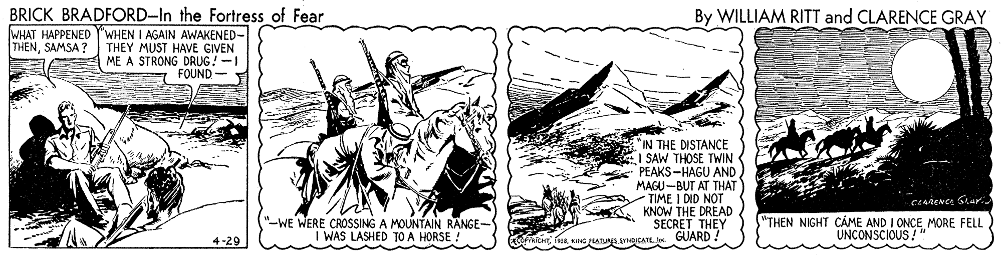 Sketch OCR: BRICK BRADFORD-In the Fortress of Fear By WILLIAM RITT and CLARENCE GRAY WHAT HAPPENED Y'WHEN I AGAIN AWAKENED- THENSAMSA ? THEY MUST HAVE GIVEN ME A STRONG DRUG!-I FOUND "IN THE DISTANCE SAW THOSE TWIN PEAKS-HAGU AND MAGU-BUT AT THAT TIME I DID NOT KNOW THE DREAD SECRET THEY YRICHT fe3sI. GUARD CLARENCA Gar. "-WE WERE CROSSING A MOUNTAIN RANGE- I WAS LASHED TO A HORSE ! "THEN NIGHT CÁME AND I ONCE MORE FELL UNCONSCIOUS! 4-29 BRICK BRADFORD-In the Fortress of Fear By WILLIAM RITT and CLARENCE GRAY WHAT HAPPENED Y'WHEN I AGAIN AWAKENED- THENSAMSA ? THEY MUST HAVE GIVEN ME A STRONG DRUG!-I FOUND "IN THE DISTANCE SAW THOSE TWIN PEAKS-HAGU AND MAGU-BUT AT THAT TIME I DID NOT KNOW THE DREAD SECRET THEY YRICHT fe3sKANO FLATUNS SYNOICATEI. GUARD CLARENCA Gar. "-WE WERE CROSSING A MOUNTAIN RANGE- I WAS LASHED TO A HORSE ! "THEN NIGHT CÁME AND I ONCE MORE FELL UNCONSCIOUS! 4-29