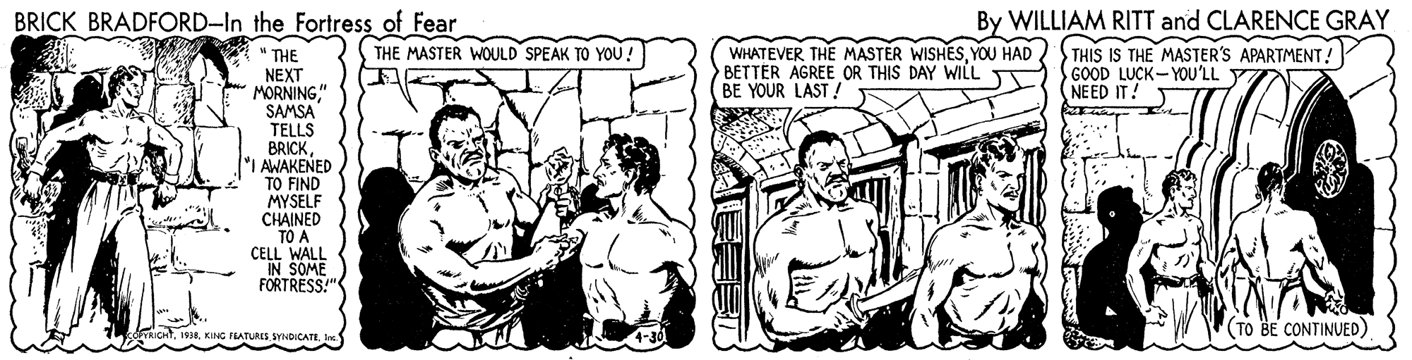 Gesture OCR: BRICK BRADFORD-In the Fortress of Fear By WILLIAM RITT and CLARENCE GRAY THE MASTER WOULD SPEAK TO YOU! WHATEVER THE MASTER WISHESYOU HAD BETTER AGREE OR THIS DAY WILL BE YOUR LAST ! THIS IS THE MASTER'S APARTMENT! GOOD LUCK-YOU'LL NEED IT! THE NEXT MORNING" SAMSA TELLS BRICKI AWAKENED TO FIND MYSELF CHAINED TO A CELL WALL IN SOME FORTRESS." RICHT(TO BE CONTINUED) BRICK BRADFORD-In the Fortress of Fear By WILLIAM RITT and CLARENCE GRAY THE MASTER WOULD SPEAK TO YOU! WHATEVER THE MASTER WISHESYOU HAD BETTER AGREE OR THIS DAY WILL BE YOUR LAST ! THIS IS THE MASTER'S APARTMENT! GOOD LUCK-YOU'LL NEED IT! THE NEXT MORNING" SAMSA TELLS BRICKI AWAKENED TO FIND MYSELF CHAINED TO A CELL WALL IN SOME FORTRESS." RICHTKING FRATURES. SYNDICATE(TO BE CONTINUED)