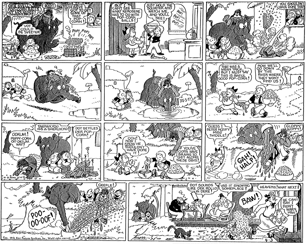 Illustration OCR: JUST HOLD THE SQUIRTER ANC WATCH MEAND YOU'LL SEE! ŠOME THAT POP- CORN I JO GET ŠEE WHAT KEROSENE HAS TO DO WITH POP-CORN Pop! POP! - Pop= YOU'SIOULDNT AVE DONE THAN BALLS VOT COULD BE SVEETER? POP! PopNOW WE'LL THAT WAS A MEAN TRICKBUT I MUST SAY THIS IS AWFUL GOOD POP-CORN BY THE RIVER WHERE THEY WON'T "FIND US ISSA SHERLOCKO! DOT SETTLES DER GUESS I GLOPPY WOPPY! OOKUM! POPPY-CORN WAY! CORNOP TWIDDLE! KNOW HE SHOULDN'T HAVE DONE A YOUVE GOITA HAVE BRAINS TO. GET ALONG THESE DAYS! GAH! HALP! ? GEEFLE! munton DoT SOUNDS VAS IT SNOWING HEAVENS!WHAT NEXT? LIKE DER ROLLO SOMEPLACE ? IN C BAW! PO0- DIDNT WARN HIM 00-00F! Copu. 1938Inc. World richts reserved JUST HOLD THE SQUIRTER ANC WATCH MEAND YOU'LL SEE! ŠOME THAT POP- CORN I JO GET ŠEE WHAT KEROSENE HAS TO DO WITH POP-CORN Pop! POP! - Pop= YOU'SIOULDNT AVE DONE THAN BALLS VOT COULD BE SVEETER? POP! PopNOW WE'LL THAT WAS A MEAN TRICKBUT I MUST SAY THIS IS AWFUL GOOD POP-CORN BY THE RIVER WHERE THEY WON'T "FIND US ISSA SHERLOCKO! DOT SETTLES DER GUESS I GLOPPY WOPPY! OOKUM! POPPY-CORN WAY! CORNOP TWIDDLE! KNOW HE SHOULDN'T HAVE DONE A YOUVE GOITA HAVE BRAINS TO. GET ALONG THESE DAYS! GAH! HALP! ? GEEFLE! munton DoT SOUNDS VAS IT SNOWING HEAVENS!WHAT NEXT? LIKE DER ROLLO SOMEPLACE ? IN C BAW! PO0- DIDNT WARN HIM 00-00F! Copu. 1938Kior Peatures SyndicateInc. World richts reserved