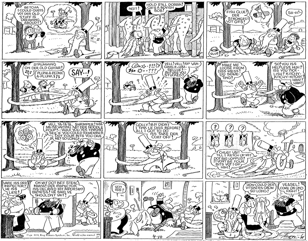 Font OCR: BE TCHA I COULD GUES VOT DER OLD IS HOLD STILL DOBBIN! GIFS A BOYISH ???!(????! FISH GLUE! DER STRONGEST SH-H!- STUFMINGABOUDT VOT GIFS! GLUE VELL!VELL!RIP VAN-) STRUMMING ON DER OLD GUITAR! so!YOU ISS HELPLESSHUH? ISS YOU TICK - LISH? KITCHiY- KITCHY-KITCHY? HAW HAW! PLUNKA-PLUNK (SAY--! Á-PLUNKI Oe-!!!) GINKLE HIM- --??? MAKE ME LOOSE FROM DISS MESS DO SOME- TING! STUCKED? VELLSHRIMPER! MA MA ISS VAITING MIT DER NOODLE ZOUP!--VHILE YOU ISS TINKING SEE IF YOU COULD REMEMBER DOT FOUR BITS YOU OWE ME! SO LONG! 20 GOLLY!VHY DIDNT | TINK UF DISS BEFORE? ALLT GOT TO DO IsS TAKE DER COAT OFF! CHUST VAIT TILLT KETCH UP MIT DOT BIG LOPPUS! IT VONT BE FOUR BITS VOT I GIF HIM! VARE ISS DER INSPECTOR? HE ISS LATE ON MIT DOT BIFF STEW MAMA! DER INSPECTOR HOW COULD DER VITSKERS GROW SO LONG? VEASEL! COME ON UND FIGHT! VOT B DELAYED MIT IMPORTANT HE SAID VE SHOULDNT VAIT! o Cape 19ANWerld rights reserved = 410 BE TCHA I COULD GUES VOT DER OLD IS HOLD STILL DOBBIN! GIFS A BOYISH ???!(????! FISH GLUE! DER STRONGEST SH-H!- STUFMINGABOUDT VOT GIFS! GLUE VELL!VELL!RIP VAN-) STRUMMING ON DER OLD GUITAR! so!YOU ISS HELPLESSHUH? ISS YOU TICK - LISH? KITCHiY- KITCHY-KITCHY? HAW HAW! PLUNKA-PLUNK (SAY--! Á-PLUNKI Oe-!!!) GINKLE HIM- --??? MAKE ME LOOSE FROM DISS MESS DO SOME- TING! STUCKED? VELLSHRIMPER! MA MA ISS VAITING MIT DER NOODLE ZOUP!--VHILE YOU ISS TINKING SEE IF YOU COULD REMEMBER DOT FOUR BITS YOU OWE ME! SO LONG! 20 GOLLY!VHY DIDNT | TINK UF DISS BEFORE? ALLT GOT TO DO IsS TAKE DER COAT OFF! CHUST VAIT TILLT KETCH UP MIT DOT BIG LOPPUS! IT VONT BE FOUR BITS VOT I GIF HIM! VARE ISS DER INSPECTOR? HE ISS LATE ON MIT DOT BIFF STEW MAMA! DER INSPECTOR HOW COULD DER VITSKERS GROW SO LONG? VEASEL! COME ON UND FIGHT! VOT B DELAYED MIT IMPORTANT HE SAID VE SHOULDNT VAIT! o Cape 19ANKing Features SyndicateWerld rights reserved = 410