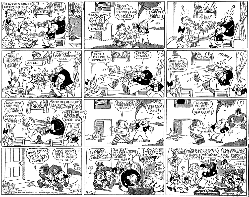 Font OCR: PLAY CATS CRADLE)) NICELY CHILDRENWHILE I TAKE AMY BEAUTY NAP! BAH! SISSY STUFF! I GET SOME TEA! VE GIF DEM DER TOY KITTY FOR DER CRADLE! DONT SPARE DER GLUE (SARLING! COME!COME LUMMOX! DON'T BE SO CLUMPSY MIT DER FINGERS! WELL! THAT GUMS PHOOEY! DOD-GOOZLED GLUE! STOP PULLINGDUMBKOPÉ! LET GOVEASEL! SPLOPF! MY! JUST LIKE THE MAN ON THE FLYING TRAPEZE VOT DER-. GAMET STOP BEEFING UND DO SOMETING SHRIMPER!Ig HEE!HEE! HO! A RARE BIT OF COMEDY1 MUST SAY! NOW LOOK VOT YOU > DONE! (LUNKER! SVELL CHOBSHAKE HIMMEL! ON DER HANDS DER GLU SUCCE DERE! GOODNESS. WHAT A MESS! AH-HA MIT DER HANDS STUCKED (WHAT A BE A SPORTFAMILY!UND GIF A COUPLA CHAMPEEN WALLOPERS A CHANCE! HOW MANY TIMES MUST I SAY IT? DONT MONKEY MIT DER GLUE! HON IKKY- KWIKK! HOT-UM WATER UN- STICKUM JOWB! HEY! STOP! TAKE DOS IN DERE ! (CHUCKUM IN TUB ? UNSTICKUM! BLOGGY GOOPI GEDDER STOP! HUH? GEEFLE! Kime Fratures Syndicate. Inc.Wurld nghts reserved 4.24 mons PLAY CATS CRADLE)) NICELY CHILDRENWHILE I TAKE AMY BEAUTY NAP! BAH! SISSY STUFF! I GET SOME TEA! VE GIF DEM DER TOY KITTY FOR DER CRADLE! DONT SPARE DER GLUE (SARLING! COME!COME LUMMOX! DON'T BE SO CLUMPSY MIT DER FINGERS! WELL! THAT GUMS PHOOEY! DOD-GOOZLED GLUE! STOP PULLINGDUMBKOPÉ! LET GOVEASEL! SPLOPF! MY! JUST LIKE THE MAN ON THE FLYING TRAPEZE VOT DER-. GAMET STOP BEEFING UND DO SOMETING SHRIMPER!Ig HEE!HEE! HO! A RARE BIT OF COMEDY1 MUST SAY! NOW LOOK VOT YOU > DONE! (LUNKER! SVELL CHOBSHAKE HIMMEL! ON DER HANDS DER GLU SUCCE DERE! GOODNESS. WHAT A MESS! AH-HA MIT DER HANDS STUCKED (WHAT A BE A SPORTFAMILY!UND GIF A COUPLA CHAMPEEN WALLOPERS A CHANCE! HOW MANY TIMES MUST I SAY IT? DONT MONKEY MIT DER GLUE! HON IKKY- KWIKK! HOT-UM WATER UN- STICKUM JOWB! HEY! STOP! TAKE DOS IN DERE ! (CHUCKUM IN TUB ? UNSTICKUM! BLOGGY GOOPI GEDDER STOP! HUH? GEEFLE! Kime Fratures Syndicate. Inc.Wurld nghts reserved 4.24 mons