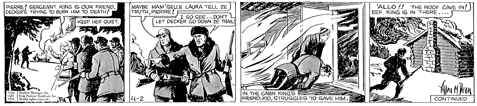 Drawing OCR: PIERRE! SERGEANT KING IS OUR FRIEND. DECKER'S TRYING TO BURN HIM TO DEATH! MAYBE MAM'SELLE LAURA TELL ZE TRUTHPIERRE ! 'ALLO !! THE ROOF CAVE IN!) EEF KING IS IN THERE.... I GO SEE LET DECKER GO DOWN ZE TRAIL! .DON'T KEEP HER QUIET. rich King Pature Syadiatebec 191a WerM rishte revel IN THE CABIN KING'S FRIENDSTRUGGLES TO SAVE HIM. S CONTINUED PIERRE! SERGEANT KING IS OUR FRIEND. DECKER'S TRYING TO BURN HIM TO DEATH! MAYBE MAM'SELLE LAURA TELL ZE TRUTHPIERRE ! 'ALLO !! THE ROOF CAVE IN!) EEF KING IS IN THERE.... I GO SEE LET DECKER GO DOWN ZE TRAIL! .DON'T KEEP HER QUIET. rich King Pature Syadiatebec 191a WerM rishte revel IN THE CABIN KING'S FRIENDSTRUGGLES TO SAVE HIM. S CONTINUED