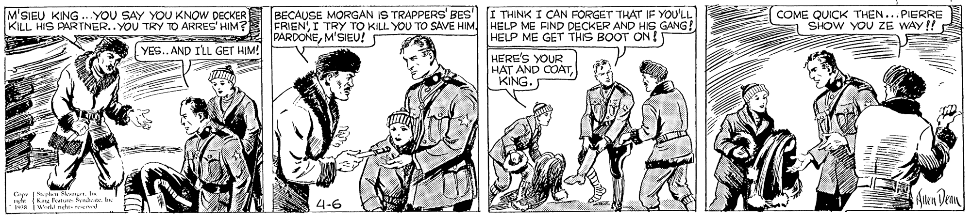 Art OCR: M'SIEU KING .YOU SAY YOU KNOW DECKERE BECAUSE MORGAN IS TRAPPERS' BES I THINK I CAN FORGET THAT IF YOU'LL FRIENHELP ME FIND DECKER AND HIS GANG! HELP ME GET THIS BOOT ON! COME QUICK THEN SHOW YOU ZE WAY !! .PIERRE KILL HIS PARTNER.. YOU TRY TO ARRES' HIM? PARDONEM'SIEU! YES.. AND I'LL GET HIM! HERE'S YOUR HAT AND COATKING. |Suphen Sepr. In King lature Snhene An Dean 4-6 M'SIEU KING .YOU SAY YOU KNOW DECKERE BECAUSE MORGAN IS TRAPPERS' BES I THINK I CAN FORGET THAT IF YOU'LL FRIENI TRY TO KILL YOU TO SAVE HIMHELP ME FIND DECKER AND HIS GANG! HELP ME GET THIS BOOT ON! COME QUICK THEN SHOW YOU ZE WAY !! .PIERRE KILL HIS PARTNER.. YOU TRY TO ARRES' HIM? PARDONEM'SIEU! YES.. AND I'LL GET HIM! HERE'S YOUR HAT AND COATKING. |Suphen Sepr. In King lature Snhene An Dean 4-6