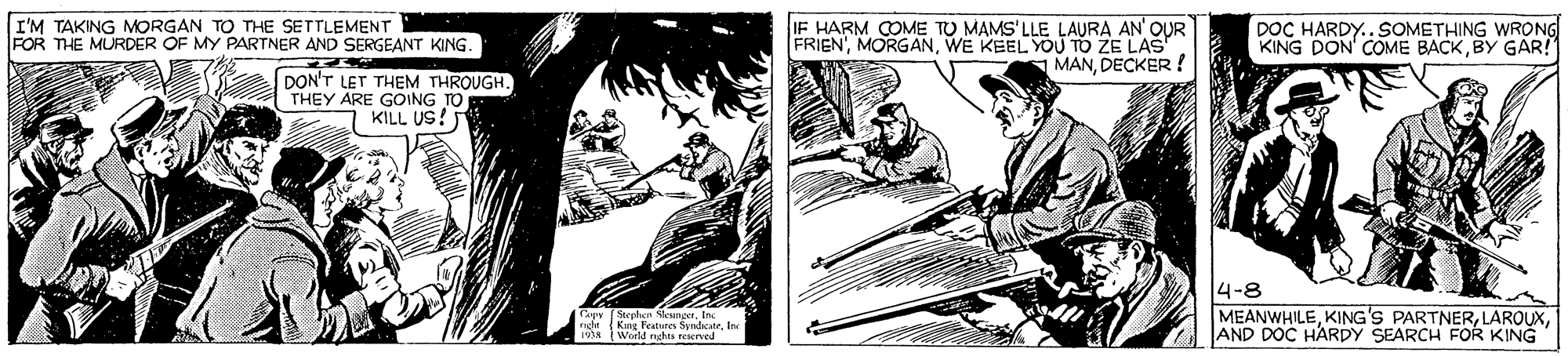 Line art OCR: I'M TAKING MORGAN TO THE SETTLEMENT FOR THE MURDER OF MY PARTNER AND SERGEANT KING. IF HARM COME TO MAMS'LLE LAURA AN OUR FRIEN'WE KEEL YOU TO ZE LAS MANDECKER ! DOC HARDY..SOMETHING WRONG KING DON' COME BACKBY GAR! DON'T LET THEM THROUGH. THEY ARE GOING TO KILL US! CRey (Steplan SkungetInc ra?t Kune Features SyndcateInc 19a World nghta reerved 4-8 MEANWHILEAND DOC HARDY SEARCH FOR KING I'M TAKING MORGAN TO THE SETTLEMENT FOR THE MURDER OF MY PARTNER AND SERGEANT KING. IF HARM COME TO MAMS'LLE LAURA AN OUR FRIEN'WE KEEL YOU TO ZE LAS MANDECKER ! DOC HARDY..SOMETHING WRONG KING DON' COME BACKBY GAR! DON'T LET THEM THROUGH. THEY ARE GOING TO KILL US! CRey (Steplan SkungetInc ra?t Kune Features SyndcateInc 19a World nghta reerved 4-8 MEANWHILEKING'S PARTNERAND DOC HARDY SEARCH FOR KING