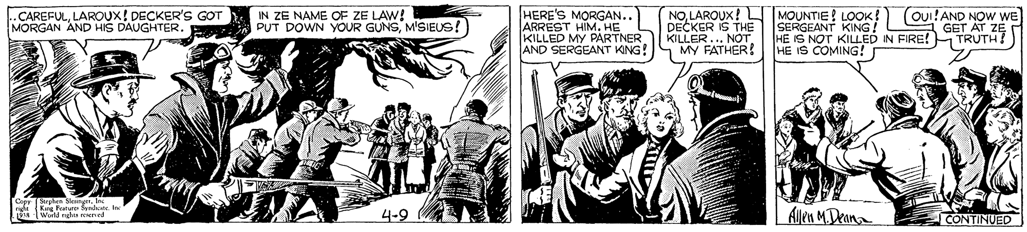 Newspaper OCR: HERE'S MORGAN.. ARRÉST HIM. HE KILLED MY PARTNER AND SERGEANT KING!S MY FATHER! NOLAROUX! MOUNTIE! LOOK! DECKER IS THE KILLER.... NOT (OUI!AND NOW WE GET AT ZE ..CAREFULLAROUX! DECKER'S GOT MORGAN AND HIS DAUGHTER. IN ZE NAME OF ZE LAW! PUT DOWN YOUR GUNSM'SIEUS! SERGEANT KING! HE IS NOT KILLED IN FIRE!H TRUTH! IS COMING! Kng Farure Syadcate. In 4-9 Allen MDeana CONTINUED HERE'S MORGAN.. ARRÉST HIM. HE KILLED MY PARTNER AND SERGEANT KING!S MY FATHER! NOLAROUX! MOUNTIE! LOOK! DECKER IS THE KILLER.... NOT (OUI!AND NOW WE GET AT ZE ..CAREFULLAROUX! DECKER'S GOT MORGAN AND HIS DAUGHTER. IN ZE NAME OF ZE LAW! PUT DOWN YOUR GUNSM'SIEUS! SERGEANT KING! HE IS NOT KILLED IN FIRE!H TRUTH! IS COMING! Kng Farure Syadcate. In 4-9 Allen MDeana CONTINUED