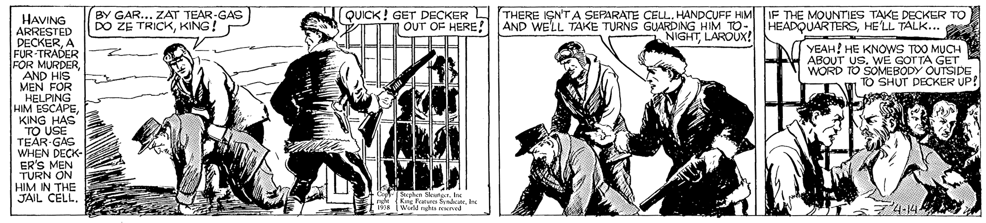 Illustration OCR: BY GAR... ZAT TEAR-GAS DO ZE TRICKKING! QUICK! GET DECKER THERE ISN'TA SEPARATE CELL. HANDCUFF HIM IF THE MOUNTIES TAKE DECKER TO HAVING ARRESTED DECKERA FUR-TRADER FOR MURDER AND HIS MEN FOR HELPING HIM ESCAPEKING HAS TO USE TEAR-GAS WHEN DECK- ER'S MEN TURN ON HIM IN THE JAIL CELL. OUT OF HERE! AND WE'LL TAKE TURNS GUARDING HIM TO- HEADQUARTERSHE'LL TALK... 1 NIGHTLAROUX! YEAH! HE KNOWS TOO MUCH ABOUT US. WE GOTTA GET WORD TO SOMEBODY OUTSIDE TO SHUT DECKER UP! Sephen Sleunar. Ine (Kng Peatures SyndateInc World nghts reserved 4-14 BY GAR... ZAT TEAR-GAS DO ZE TRICKKING! QUICK! GET DECKER THERE ISN'TA SEPARATE CELL. HANDCUFF HIM IF THE MOUNTIES TAKE DECKER TO HAVING ARRESTED DECKERA FUR-TRADER FOR MURDER AND HIS MEN FOR HELPING HIM ESCAPEKING HAS TO USE TEAR-GAS WHEN DECK- ER'S MEN TURN ON HIM IN THE JAIL CELL. OUT OF HERE! AND WE'LL TAKE TURNS GUARDING HIM TO- HEADQUARTERSHE'LL TALK... 1 NIGHTLAROUX! YEAH! HE KNOWS TOO MUCH ABOUT US. WE GOTTA GET WORD TO SOMEBODY OUTSIDE TO SHUT DECKER UP! Sephen Sleunar. Ine (Kng Peatures SyndateInc World nghts reserved 4-14