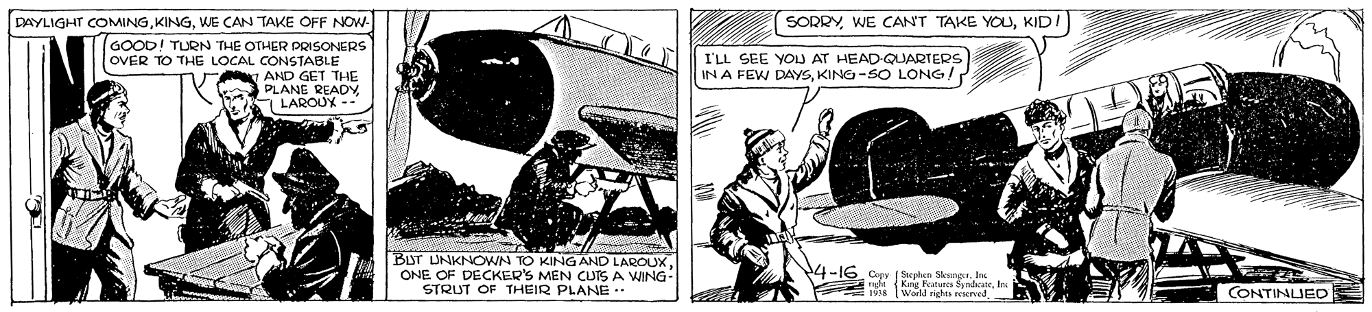 Line art OCR: SORRYKID! DAYLIGHT COMINGWE CAN TAKE OFF NOW- GOOD! TURN THE OTHER PRISONERS OVER TO THE LOCAL CONSTABLE AND GET THE ka PLANE READY LAROUX I'LL SEE YOU AT HEAD-QUARTERS IN A FEW DAYSKING-SO LONG! BIST UNKNOWN TO KINGAND LAROUXONE OF DECKER'S MEN CUTS A WING- STRUT OF THEIR PLANE .. 4-16. Copr ( Sephen SksngaIn mgle (Kng Features SindicateIo Werll richts peserved CONTINLUED 1938 SORRYWE CAN'T TAKE YOKID! DAYLIGHT COMINGWE CAN TAKE OFF NOW- GOOD! TURN THE OTHER PRISONERS OVER TO THE LOCAL CONSTABLE AND GET THE ka PLANE READY LAROUX I'LL SEE YOU AT HEAD-QUARTERS IN A FEW DAYSKING-SO LONG! BIST UNKNOWN TO KINGAND LAROUXONE OF DECKER'S MEN CUTS A WING- STRUT OF THEIR PLANE .. 4-16. Copr ( Sephen SksngaIn mgle (Kng Features SindicateIo Werll richts peserved CONTINLUED 1938