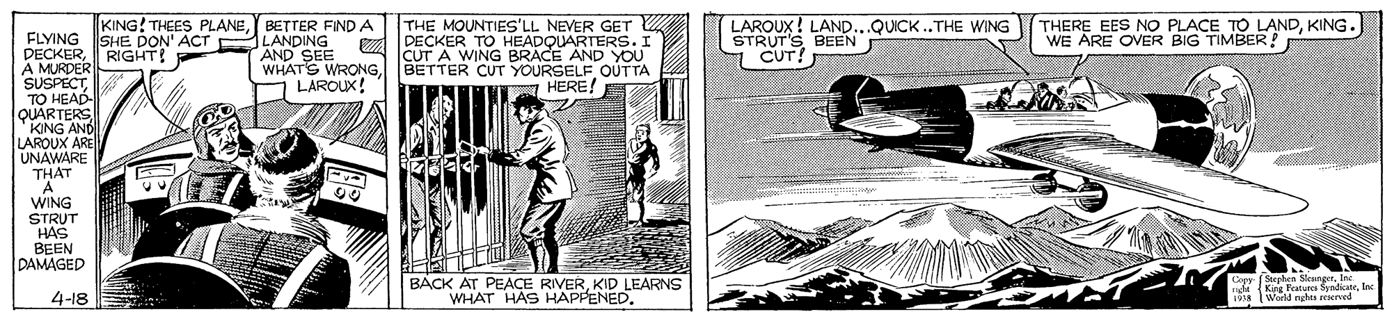 Publication OCR: THERE EES NO PLACE TO LANDKING. WE ARE OVER BIG TIMBER! KING! THEES PLANEBETTER FIND A ILANDING AND SEE WHATS WRONGLAROUX! THE MOUNTIES'LL NEVER GET DECKER TO HEADQUARTERS. I CUT A WING BRACE AND YoU BETTER CUT YOURSELF OUTTA HERE! LAROUX! LAND...QUICK..THE WING STRUT'S BEEN CUT! FLYING SHE DON' ACT DECKERRIGHT! A MURDER SUSPECTTO HEAD- QUARTERS 'KING AND LAROUX ARE UNAWARE THAT A WING STRUT HAS BEEN DAMAGED ? BACK AT PEACE RIVERKID LEARNS WHAT HAS HAPPENED. Domr (Stephen SteungerInc ndn (King Peatures SyndicateInc 198 Woeld nghts erserved 4-18 THERE EES NO PLACE TO LANDKING. WE ARE OVER BIG TIMBER! KING! THEES PLANEBETTER FIND A ILANDING AND SEE WHATS WRONGLAROUX! THE MOUNTIES'LL NEVER GET DECKER TO HEADQUARTERS. I CUT A WING BRACE AND YoU BETTER CUT YOURSELF OUTTA HERE! LAROUX! LAND...QUICK..THE WING STRUT'S BEEN CUT! FLYING SHE DON' ACT DECKERRIGHT! A MURDER SUSPECTTO HEAD- QUARTERS 'KING AND LAROUX ARE UNAWARE THAT A WING STRUT HAS BEEN DAMAGED ? BACK AT PEACE RIVERKID LEARNS WHAT HAS HAPPENED. Domr (Stephen SteungerInc ndn (King Peatures SyndicateInc 198 Woeld nghts erserved 4-18