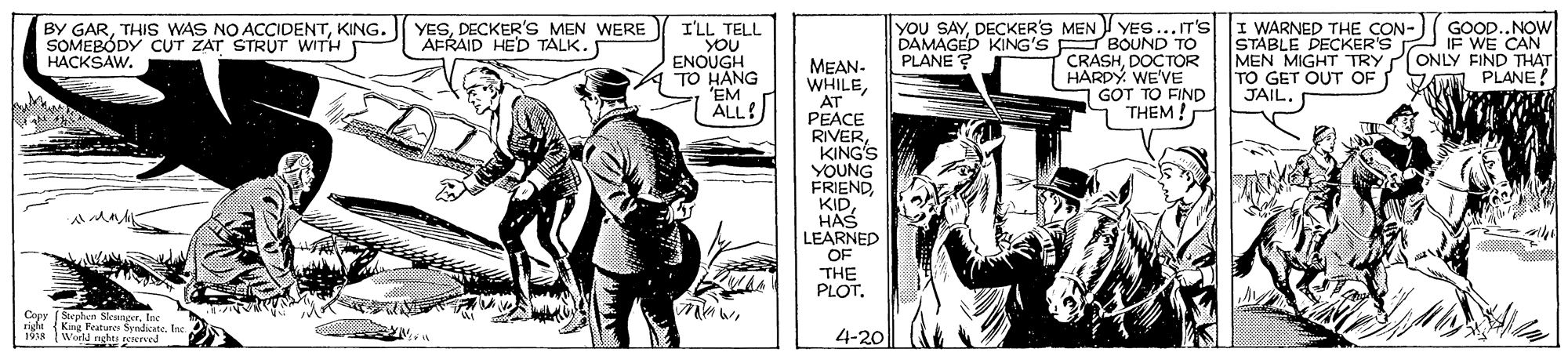 Design OCR: YESDECKER'S MEN WERE AFRAID HED TALK. you SAYDECKER'S MEN YES...IT'S I WARNED THE CON- YES... IT'S I'LL TELL YOU ENOUGH TO HANG 'EM ALL! GOOD..NOW BY GARKING. SOMEBÓDY CUT ZAT STRUT WITH HACKSAW. DAMAGED KING'S E BOUND TO PLANE ? STABLE DECKER'S IF WE CAN MEN MIGHT TRY TO GET OUT OF JAIL. ONLY FIND THAT PLANE CRASHDOÇTOR HARDY. WE'VE GOT TO FIND 1 THEM ! MEAN- WHILEAT PEACE RIVERKING'S YOUNG FRIENDHAS LEARNED OF THE PLOTInc righi King Featunes SyndicateIne. 1šA Wora nghts rererved 4-20 1918 YESDECKER'S MEN WERE AFRAID HED TALK. you SAYDECKER'S MEN YES...IT'S I WARNED THE CON- YES... IT'S I'LL TELL YOU ENOUGH TO HANG 'EM ALL! GOOD..NOW BY GARTHIS WAS NO ACCIDENTKING. SOMEBÓDY CUT ZAT STRUT WITH HACKSAW. DAMAGED KING'S E BOUND TO PLANE ? STABLE DECKER'S IF WE CAN MEN MIGHT TRY TO GET OUT OF JAIL. ONLY FIND THAT PLANE CRASHDOÇTOR HARDY. WE'VE GOT TO FIND 1 THEM ! MEAN- WHILEAT PEACE RIVERKING'S YOUNG FRIENDHAS LEARNED OF THE PLOTCopy (Sephen SkungerInc righi King Featunes SyndicateIne. 1šA Wora nghts rererved 4-20 1918