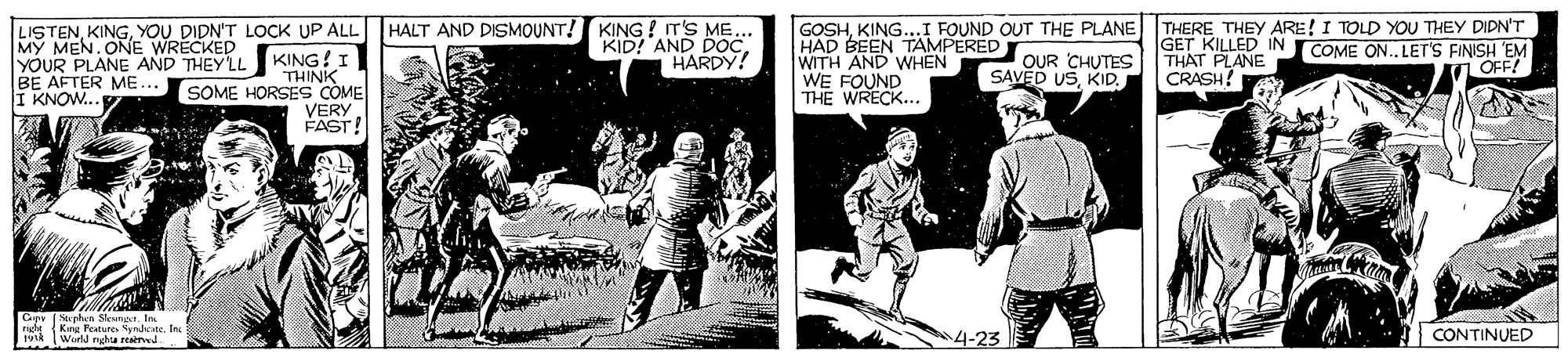 History OCR: KING ! IT'S ME... KID! AND DOC. HARDY! GOSHKING...I FOUND OUT THE PLANE THERE THEY ARE! I TOLD YOU THEY DIDN'T HAD BEEN TAMPERED WITH AND WHEN WE FOUND THE WRECK... LISTENYOU DIDN'T LOCK UP ALL HALT AND DISMOUNT! GET KILLED IN COME ON. LET'S FINISH EM THAT PLANE CRASH! MY MEN.ONE WRECKÉD YOUR PLANE AND THEYLL KING! I THINK SOME HORSES COME VERYFAST! OUR CHUTES SAVED USKID. OFF! BE AFTER ME... I KNOW. Cepy Stepha Seni. In King Reatune ynheste. In IWirl ngha reaed 4-23 CONTINUED KING ! IT'S ME... KID! AND DOC. HARDY! GOSHKING...I FOUND OUT THE PLANE THERE THEY ARE! I TOLD YOU THEY DIDN'T HAD BEEN TAMPERED WITH AND WHEN WE FOUND THE WRECK... LISTENYOU DIDN'T LOCK UP ALL HALT AND DISMOUNT! GET KILLED IN COME ON. LET'S FINISH EM THAT PLANE CRASH! MY MEN.ONE WRECKÉD YOUR PLANE AND THEYLL KING! I THINK SOME HORSES COME VERYFAST! OUR CHUTES SAVED USKID. OFF! BE AFTER ME... I KNOW. Cepy Stepha Seni. In King Reatune ynheste. In IWirl ngha reaed 4-23 CONTINUED