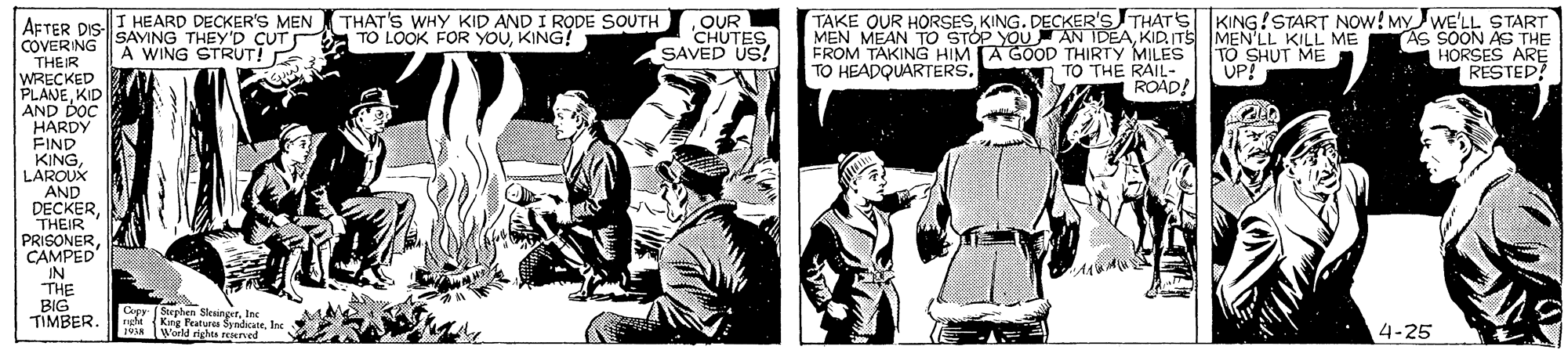 Art OCR: I HEARD DECKER'S MEN THAT'S WHY KID AND I RODE SOUTH TAKE OUR HORSESKING. DECKER'S THATS KING!START NOw! MYWE'LL START OUR CHUTESSAVED US! AFTER DIS SAVING THEY'D CUT TO LOOK FOR YOUKING! MEN MEAN TO STOP YOU AN IDEAKID.ITS MEN'LL KILL ME FROM TAKING HIM A GOOD THIRTY MILES TO HEADQUARTERS. AS SOON AS THE HORSES ARE RESTED? COVERING THEIR WRECKED PLANEKID AND DOC HARDY FIND A WING STRUT! E TO SHUT ME UP! TO THE RAIL- ROAD! LAROUK AND DECKERTHEIR PRISONERCAMPED IN THE BIG TIMBER r Stephen Skeinger. 1lne EM Kng Peatures SyndicateInc World rights rened 4-25 I HEARD DECKER'S MEN THAT'S WHY KID AND I RODE SOUTH TAKE OUR HORSESKING. DECKER'S THATS KING!START NOw! MYWE'LL START OUR CHUTESSAVED US! AFTER DIS SAVING THEY'D CUT TO LOOK FOR YOUKING! MEN MEAN TO STOP YOU AN IDEAKID.ITS MEN'LL KILL ME FROM TAKING HIM A GOOD THIRTY MILES TO HEADQUARTERS. AS SOON AS THE HORSES ARE RESTED? COVERING THEIR WRECKED PLANEKID AND DOC HARDY FIND A WING STRUT! E TO SHUT ME UP! TO THE RAIL- ROAD! LAROUK AND DECKERTHEIR PRISONERCAMPED IN THE BIG TIMBER r Stephen Skeinger. 1lne EM Kng Peatures SyndicateInc World rights rened 4-25