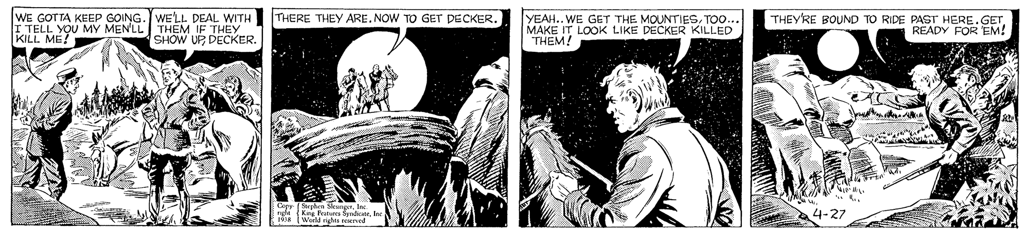 Fiction OCR: WE GOTTA KEEP GOING. WE'LL DEAL WITH I TELL YOU MY MEN'LL THEM IF THEY KILL. ME! THERE THEY ARE. NOW TO GET DECKER. YEAH.. WE GET THE MOUNTIESTOO. MAKE IT LOOK LIKE DECKER KILLED THEM! THEY'RE BOUND TO RIDE PAST HERE.GET READY FOR EM! SHOW UP DECKER. Copy f Stephen SksngerIne. rgle (King Featuecs Syndikatelnc 1 tWarld nghes eeserved 4-27 WE GOTTA KEEP GOING. WE'LL DEAL WITH I TELL YOU MY MEN'LL THEM IF THEY KILL. ME! THERE THEY ARE. NOW TO GET DECKER. YEAH.. WE GET THE MOUNTIESTOO. MAKE IT LOOK LIKE DECKER KILLED THEM! THEY'RE BOUND TO RIDE PAST HERE.GET READY FOR EM! SHOW UP DECKER. Copy f Stephen SksngerIne. rgle (King Featuecs Syndikatelnc 1 tWarld nghes eeserved 4-27