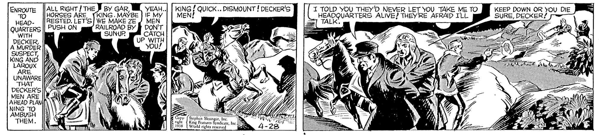 Fiction OCR: ALL RIGHT/ THE BY GAR. YEAH.. KING! QUICK.. DISMOUNT ! DECKER'S I TOLD YOU THEY'D NEVER LE? YOU TAKE ME TO ENROUTE TO HEAD- QUARTERS PUSH ON WITH DECKERA MURDER SUSPECTKING AND LAROUX ARE UNAWARE THAT DECKER'S MEN ARE AHEAD PLAN NING TO AMBUSH THEM. MEN! KEEP DOWN OR YOU DIE SUREDECKER! HORSES AREKING. MAYBE IF MY RESTED. LET'S WE MAKE ZE MEN RAILROAD BY DON'T CATCH UP WITH you? HEADQUARTERS ALIVE! THEY'RE AFRAID ILL TALK. SUNUP YOU! Copy (Sephen SkeingerIne King Features SyndicateInc (World nghts resened *4-28 1918 ALL RIGHT/ THE BY GAR. YEAH.. KING! QUICK.. DISMOUNT ! DECKER'S I TOLD YOU THEY'D NEVER LE? YOU TAKE ME TO ENROUTE TO HEAD- QUARTERS PUSH ON WITH DECKERA MURDER SUSPECTKING AND LAROUX ARE UNAWARE THAT DECKER'S MEN ARE AHEAD PLAN NING TO AMBUSH THEM. MEN! KEEP DOWN OR YOU DIE SUREDECKER! HORSES AREKING. MAYBE IF MY RESTED. LET'S WE MAKE ZE MEN RAILROAD BY DON'T CATCH UP WITH you? HEADQUARTERS ALIVE! THEY'RE AFRAID ILL TALK. SUNUP YOU! Copy (Sephen SkeingerIne King Features SyndicateInc (World nghts resened *4-28 1918