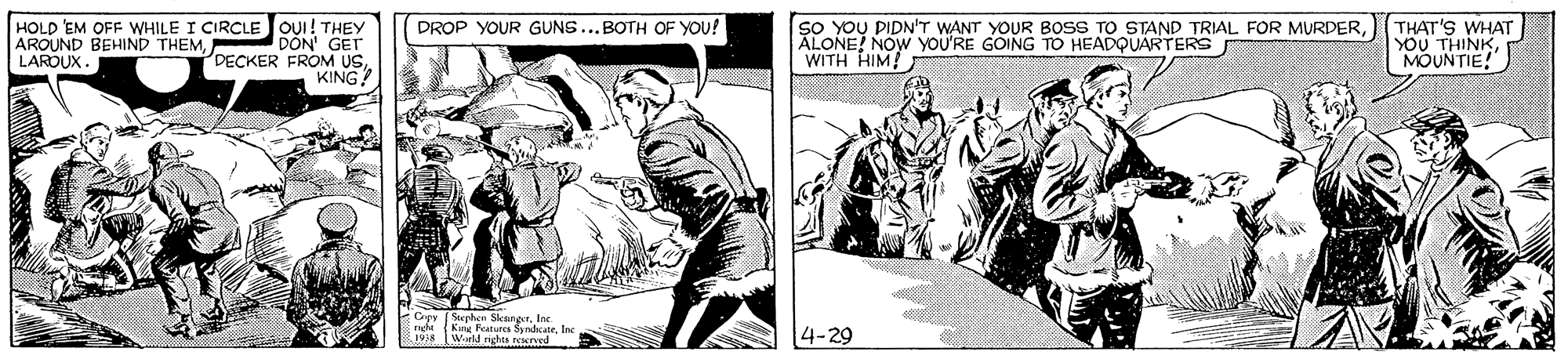 Illustration OCR: HOLD 'EM OFF WHILE I CIRCLE JOUI! THEY DON' GET DECKER FROM USKING SO YOU PIDN"T WANT YOUR BOSS TO STAND TRIAL FOR MURDERALONE! NOW yoU'RE GOING TO HEADQUARTERS WITH HIM! THAT'S WHAT YOU THINKMOUNTIE! DROP YOUR GUNS...BOTH OF YOU! AROUND BEHIND THEMLAROUX. Crey (Stephen SkungerInc. nght Kne Putures SsndcateInc 1938 Wrld nghts reserved 4-29 HOLD 'EM OFF WHILE I CIRCLE JOUI! THEY DON' GET DECKER FROM USKING SO YOU PIDN"T WANT YOUR BOSS TO STAND TRIAL FOR MURDERALONE! NOW yoU'RE GOING TO HEADQUARTERS WITH HIM! THAT'S WHAT YOU THINKMOUNTIE! DROP YOUR GUNS...BOTH OF YOU! AROUND BEHIND THEMLAROUX. Crey (Stephen SkungerInc. nght Kne Putures SsndcateInc 1938 Wrld nghts reserved 4-29