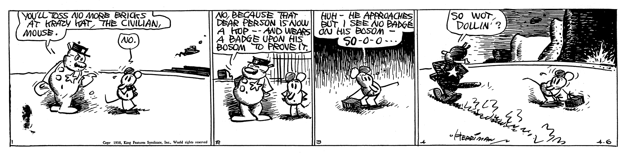 Comic book OCR: YOU'LL TOSS NO MORE BRICTS AT HRAZY KAT THE CIVILIANMOUSE. NOBECAUSE THAT DEAR PERSON iS NOW A HOP -- AND WEARS dN His BOSOM - A BADGE UPON HIS BOSOM TO PROVEIT. HUH - HE APPROACHES BUTI SEE NO BADGÉ so WOTDOLLIN'? NO. .. O-0-OS Copr 195In. Wed rigle urved YOU'LL TOSS NO MORE BRICTS AT HRAZY KAT THE CIVILIANMOUSE. NOBECAUSE THAT DEAR PERSON iS NOW A HOP -- AND WEARS dN His BOSOM - A BADGE UPON HIS BOSOM TO PROVEIT. HUH - HE APPROACHES BUTI SEE NO BADGÉ so WOTDOLLIN'? NO. .. O-0-OS Copr 195King Fnur fedicteIn. Wed rigle urved