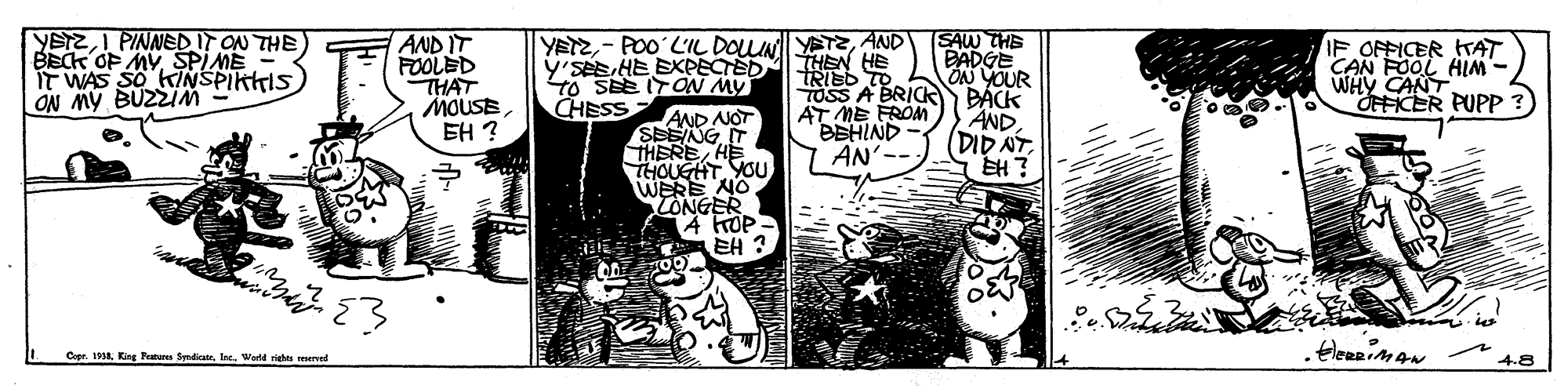 Illustration OCR: YETZI PINNEDIT ON THE BECK OP MYSPIME IT WAS SO KINSPIKKIS ON MY BUZZIM (SAW THE DADGE ON YOUR TOSS A BRICK BÁCK AND (DID NT EH? YETZAND Y'SÉEHE EXPECTEDMHEN HE AND IT FOOLED THAT MOUSEEH ? IF OFFICER TAT CAN FOOL HIM WHY CANT OHFICER PUPP TRIED TO To SEE ITON MY CHESS AT ME FROM BEHIND AN AND NOT SEENG IT THEREHE HOUGHT YOU WERE NO CONGER A KOP- EH ? Cer. H. Kis Futtr SymdiateIo. Wad riete merved YETZI PINNEDIT ON THE BECK OP MYSPIME IT WAS SO KINSPIKKIS ON MY BUZZIM (SAW THE DADGE ON YOUR TOSS A BRICK BÁCK AND (DID NT EH? YETZ- PO0 L'IL DOLUN ETzAND Y'SÉEHE EXPECTEDMHEN HE AND IT FOOLED THAT MOUSEEH ? IF OFFICER TAT CAN FOOL HIM WHY CANT OHFICER PUPP TRIED TO To SEE ITON MY CHESS AT ME FROM BEHIND AN AND NOT SEENG IT THEREHE HOUGHT YOU WERE NO CONGER A KOP- EH ? Cer. H. Kis Futtr SymdiateIo. Wad riete merved