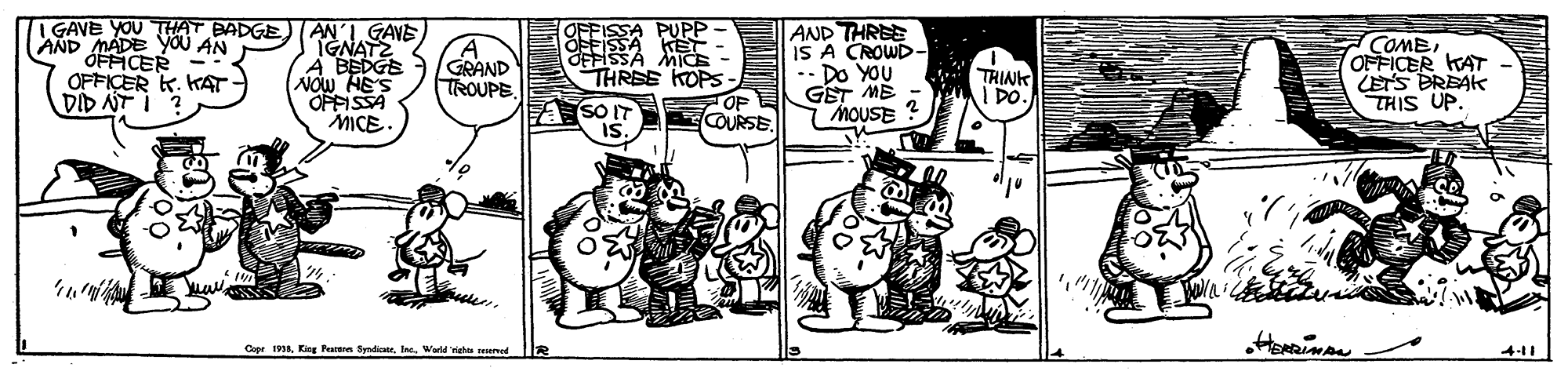 Comic book OCR: AND MADE YOU AN ÓFFICER OFFICER K. KAT- DID NT I GAVE YOU THAT BADGETANI GAVE IGNATZ A BEDGE NOW HE'S OPFISSA MICE. OFFISSA PUPP EFISSA KET OFFISSA MICE THREE KOPS AND THREE IS A CROWD- Do YOU GET ME MOUSE COMEOFFICER KAT LETS BREAK THIS UP. GRAND TROUPE THINK I DO. A SO IT COURSE. Cape 1938Kitg Patra Syndiar. Ia. Wad risho snennd 411 AND MADE YOU AN ÓFFICER OFFICER K. KAT- DID NT I GAVE YOU THAT BADGETANI GAVE IGNATZ A BEDGE NOW HE'S OPFISSA MICE. OFFISSA PUPP EFISSA KET OFFISSA MICE THREE KOPS AND THREE IS A CROWD- Do YOU GET ME MOUSE COMEOFFICER KAT LETS BREAK THIS UP. GRAND TROUPE THINK I DO. A SO IT COURSE. Cape 1938Kitg Patra Syndiar. Ia. Wad risho snennd 411