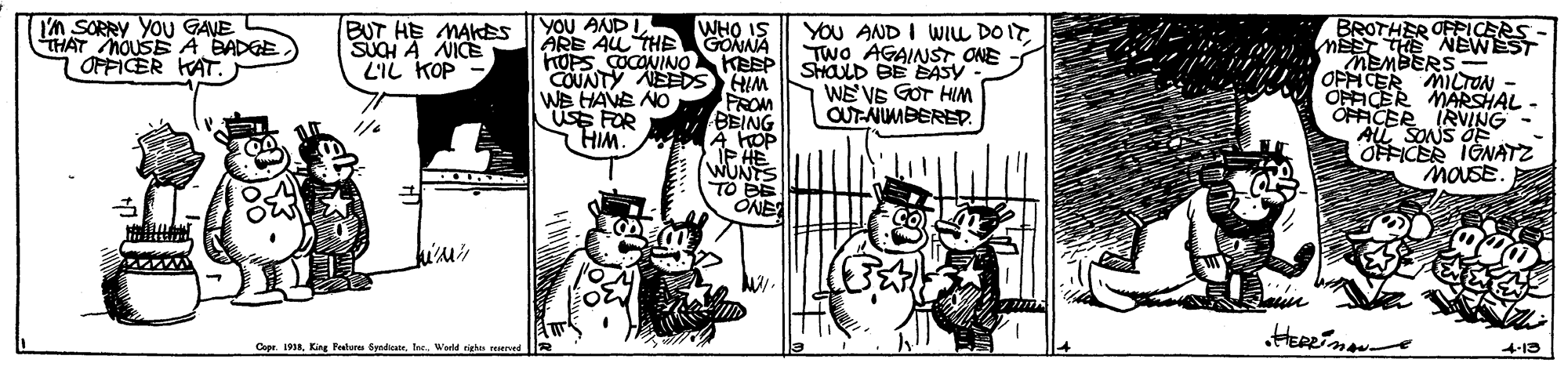 Rectangle OCR: 'n SORRY YOU GANE THAT houSEA BADEE OFFICER KAT. YOU ANDI WHO IS ARE AU THE GONNA BROTHER OFPICERS BUT HE MAKES SUCH A NICES L'IL KOP YOU AND I WILL DO IT Two AGAINST ONE - MEMBERS - OFFICER MILTON OFFICER MARSHAL - OFFICER IRVING AL SONS O OFFICER IGNATZ MOUSE HOPSÇOCONINO KEEP SHOD BE EASY WE' VE GOT HIM OUT-NIMBERED. COUNTY NEEDS HIM WB HAVE NO USE FOR HIM. PROM BEING A HOP IP HE WUNS TO BE ONE Cape. 19Afe. Wld 4-13 'n SORRY YOU GANE THAT houSEA BADEE OFFICER KAT. YOU ANDI WHO IS ARE AU THE GONNA BROTHER OFPICERS BUT HE MAKES SUCH A NICES L'IL KOP YOU AND I WILL DO IT Two AGAINST ONE - MEMBERS - OFFICER MILTON OFFICER MARSHAL - OFFICER IRVING AL SONS O OFFICER IGNATZ MOUSE HOPSÇOCONINO KEEP SHOD BE EASY WE' VE GOT HIM OUT-NIMBERED. COUNTY NEEDS HIM WB HAVE NO USE FOR HIM. PROM BEING A HOP IP HE WUNS TO BE ONE Cape. 19AKin Petur Sadiafe. Wld 4-13