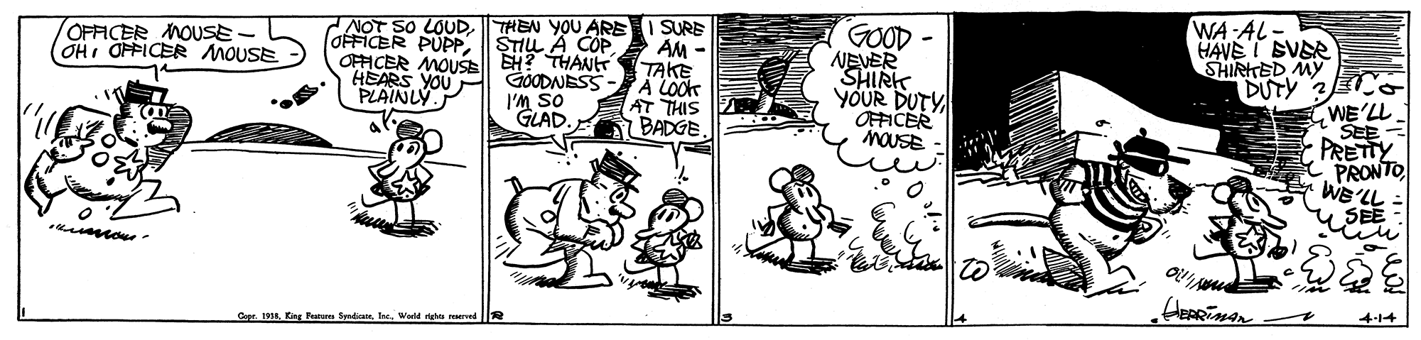 Drawing OCR: NOT SO LOUDTHEN YOU ARE OFFICER PUPPOFFICER MOUSE H? THAN HEARS YOUPl GÖODNESS PLAINLY. WA AL HAVEI SVER SHIRTED MY DUTY OFFICER MOUSE- OHI OFFICER MOUSE SURE STILL A COP AM - TAKE A LOOK AT THIS BADGE GOOD - NEVER SHIRK YOUR DUTY OFFICER MOUSE I'M SO GLAD. WE'LL SEE = PRETTY PRONTOWE? y SEE u ou Cape. 1938Wadld rgha 4-14 NOT SO LOUDTHEN YOU ARE OFFICER PUPPOFFICER MOUSE H? THAN HEARS YOUPl GÖODNESS PLAINLY. WA AL HAVEI SVER SHIRTED MY DUTY OFFICER MOUSE- OHI OFFICER MOUSE SURE STILL A COP AM - TAKE A LOOK AT THIS BADGE GOOD - NEVER SHIRK YOUR DUTY OFFICER MOUSE I'M SO GLAD. WE'LL SEE = PRETTY PRONTOWE ? y SEE u ou Cape. 1938King Festura SadicateWadld rgha 4-14