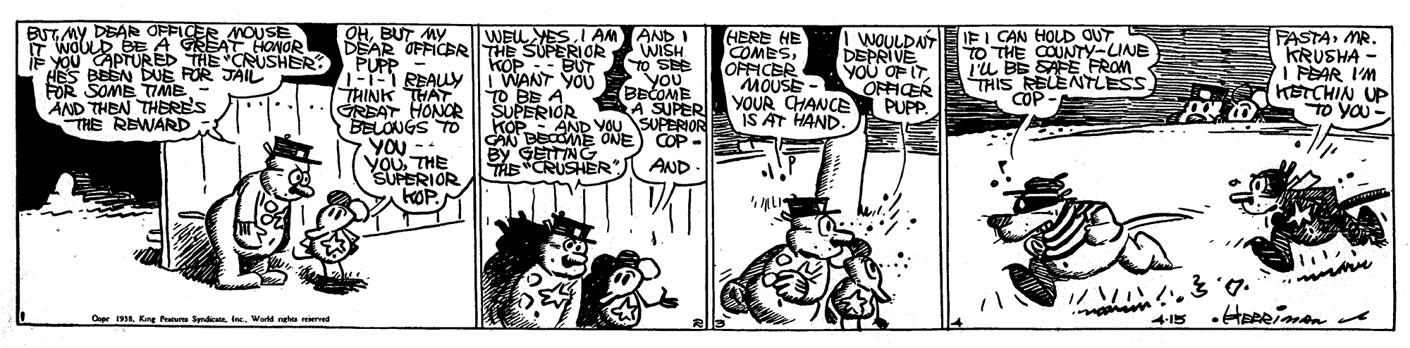 Illustration OCR: BUT MY DEAR OFFICER MOUSE F WOULD BE A GREAT HONOR YOU CAPTURE THE CRUSHER? HES BEEN DUE FOR JAIL FOR SOME TTIME AND THEN THERE'S THE REWARD OHBUT MY DEAR OFFICERITHE SUPERIOR PUPP D REALY THINK THAT GREAT HONOR BELONGS TO YOU -- ?????? SUPERIOR KOP. KOP :- BUT WANT YOU TO BE A SUPERIOR KOP CAN BECOME ONE By GETTING TAE CRUSHER") WE YESI AM AND I WISH TO SEE HBRE HE COMESOFFICER MOUSE - YOUR CHANCE IS AT HAND. I WOULDA IFI CAN HOLD OUT DEPRIVE You OF ITOFFICER PUPP. TO THE COUNTY-LUNE TU BE SAFE FROM THIS RELENTLESS COP - FASTAMR. KRUSHA - I PEAR I'M KETCHIN UP TO YOU YOu you BECOME A SUPER AND YOU SUPERIOR COP - AND - Oope 1938. Kirg Patur SyndicaWorld ngha eierved BUT MY DEAR OFFICER MOUSE F WOULD BE A GREAT HONOR YOU CAPTURE THE CRUSHER? HES BEEN DUE FOR JAIL FOR SOME TTIME AND THEN THERE'S THE REWARD OHBUT MY DEAR OFFICERITHE SUPERIOR PUPP D REALY THINK THAT GREAT HONOR BELONGS TO YOU -- ?????? SUPERIOR KOP. KOP :- BUT WANT YOU TO BE A SUPERIOR KOP CAN BECOME ONE By GETTING TAE CRUSHER") WE YESI AM AND I WISH TO SEE HBRE HE COMESOFFICER MOUSE - YOUR CHANCE IS AT HAND. I WOULDA IFI CAN HOLD OUT DEPRIVE You OF ITOFFICER PUPP. TO THE COUNTY-LUNE TU BE SAFE FROM THIS RELENTLESS COP - FASTAMR. KRUSHA - I PEAR I'M KETCHIN UP TO YOU YOu you BECOME A SUPER AND YOU SUPERIOR COP - AND - Oope 1938. Kirg Patur SyndicaWorld ngha eierved