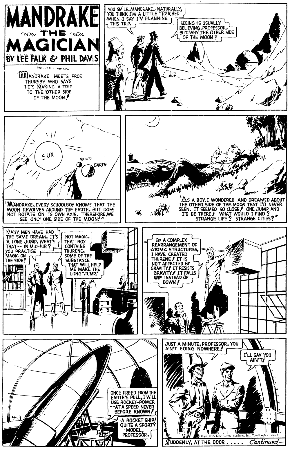 Comic book OCR: MANDRAKE YOU SMILE. MANDRAKE. NATURALLYYOU THINK I'M A LITTLE "TOUCHED" WHEN I SAY I'M PLANNING THIS TRIP. SEEING IS USUALLY L BELIEVINGBUT WHY THE OTHER ŠIDE OF THE MOON ? aa THE MAGICIAN BY LEE FALK & PHIL DAVIS He dU S te MANDRAKE MEETS PROF. THURSBY WHO SAYS HE'S MAKINGA TRIP TO THE OTHER SIDE OF THE MOON ! SUN MOON EARTH "MANDRAKEEVERY SCHOOLBOY KNOWS THAT THE MOON REVOLVES AROUND THE EARTHBUT DOES NOT ROTATE ON ITS OWN AXIS. THEREFOREWE SEE ONLY ONE SIDE OF THE MOON!" "AS A BOY. I WONDERED AND DREAMED ABOUT THE OTHER SIDE OF THE MOON THAT I'D NEVER SEEN. IT SEEMED SO CLOSE. ONE JUMP AND I'D BE THERE! WHAT WOULD I FIND ? STRANGE LIFE ? STRANGE CITIES?" MANY MEN HAVE HAD THE SAME DREAM. IT'S A NOT MAGIC. THAT BOX CONTAINS THURENESOME OF THE SUBSTANCE THAT WILL HELP ME MAKE THE LONG".TUMP." BY A COMPLEX REARRANGEMENT OF ATOMIC STRUCTURESI HAVE CREATED THURENE! IT IS NOT AFFECTED BY GRAVITY! IT RESISTS GRAVITY! IT FALLS UP INSTEAD OF DOWN! A LONG JUMP. WHAT'S THAT-- IN MID-AIR? YOU PRACTISE MAGIC ON THE SIDE? JUST A MINUTEPROFESSOR. YOU AIN'T GOING NOWHERE! I'LL SAY YOU AIN'T! ONCE FREED FROM THE EARTH'S PULLI WILL USE ROCKET-POWER --ATA SPEED NEVER BEFORE KNOWN! 4.3 A ROCKET SHIP! QUITE A SPORTY MODEL PROFESSÓR. Ce MKe Ivre n. I. Wela m.la d SUDDENLYAT THE DOOR..... Continued- IZAINA MANDRAKE YOU SMILE. MANDRAKE. NATURALLYYOU THINK I'M A LITTLE "TOUCHED" WHEN I SAY I'M PLANNING THIS TRIP. SEEING IS USUALLY L BELIEVINGBUT WHY THE OTHER ŠIDE OF THE MOON ? aa THE MAGICIAN BY LEE FALK & PHIL DAVIS He dU S te MANDRAKE MEETS PROF. THURSBY WHO SAYS HE'S MAKINGA TRIP TO THE OTHER SIDE OF THE MOON ! SUN MOON EARTH "MANDRAKEEVERY SCHOOLBOY KNOWS THAT THE MOON REVOLVES AROUND THE EARTHBUT DOES NOT ROTATE ON ITS OWN AXIS. THEREFOREWE SEE ONLY ONE SIDE OF THE MOON!" "AS A BOY. I WONDERED AND DREAMED ABOUT THE OTHER SIDE OF THE MOON THAT I'D NEVER SEEN. IT SEEMED SO CLOSE. ONE JUMP AND I'D BE THERE! WHAT WOULD I FIND ? STRANGE LIFE ? STRANGE CITIES?" MANY MEN HAVE HAD THE SAME DREAM. IT'S A NOT MAGIC. THAT BOX CONTAINS THURENESOME OF THE SUBSTANCE THAT WILL HELP ME MAKE THE LONG".TUMP." BY A COMPLEX REARRANGEMENT OF ATOMIC STRUCTURESI HAVE CREATED THURENE! IT IS NOT AFFECTED BY GRAVITY! IT RESISTS GRAVITY! IT FALLS UP INSTEAD OF DOWN! A LONG JUMP. WHAT'S THAT-- IN MID-AIR? YOU PRACTISE MAGIC ON THE SIDE? JUST A MINUTEPROFESSOR. YOU AIN'T GOING NOWHERE! I'LL SAY YOU AIN'T! ONCE FREED FROM THE EARTH'S PULLI WILL USE ROCKET-POWER --ATA SPEED NEVER BEFORE KNOWN! 4.3 A ROCKET SHIP! QUITE A SPORTY MODEL PROFESSÓR. Ce MKe Ivre n. I. Wela m.la d SUDDENLYAT THE DOOR..... Continued- IZAINA