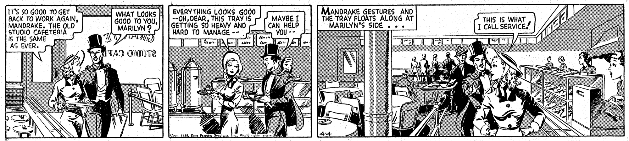 Publication OCR: IT'S SO GO00 TO GET BACK TO WORK AGAINMANDRAKE. THE OLD STUDIO CAFETERIA IS THE SAME AS EVER. WHAT LOOKS GO00 TO YOUMARILYN ? EVERY THING LOOKS GO00 --OHTHIS TRAY IS GETTING SO HEAVY AND HARD TO MANAGE -- MANDRAKE GESTURES AND THE TRAY FLOATS ALONG AT MARILYN'S SIDE... MAYBE I CAN HELP YOU -- THIS IS WHAT I CALL SERVICE! . Ku m i. I Wad mel IT'S SO GO00 TO GET BACK TO WORK AGAINMANDRAKE. THE OLD STUDIO CAFETERIA IS THE SAME AS EVER. WHAT LOOKS GO00 TO YOUMARILYN ? EVERY THING LOOKS GO00 --OHTHIS TRAY IS GETTING SO HEAVY AND HARD TO MANAGE -- MANDRAKE GESTURES AND THE TRAY FLOATS ALONG AT MARILYN'S SIDE... MAYBE I CAN HELP YOU -- THIS IS WHAT I CALL SERVICE! . Ku m i. I Wad mel
