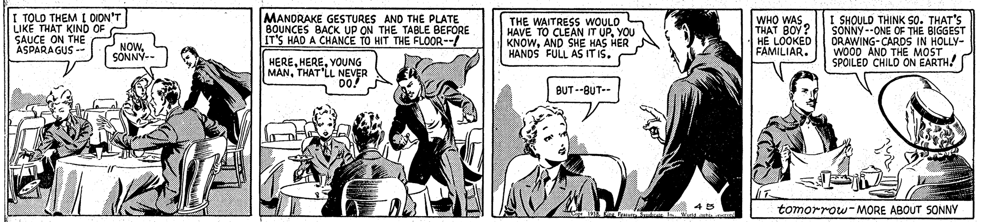 Fictional character OCR: TOLD THEM I DION'T LIKE THAT KIND OF SAUCE ON THE ASPARAGUS - MANDRAKE GESTURES AND THE PLATE BOUNCES BACK UP ON THE TABLE BEFORE IT'S HAD A CHANCE TO HIT THE FLOOR--/ THE WAITRESS WOULO HAVE TO CLEAN IT UPYOU KNOWAND SHE HAS HER HANDS FULL AS IT IŠ. WHO WAS. THAT BOY? HE LOOKED FAMILIAR. SHOULD THINK S0. THAT'S SONNY --ONE OF THE BIGGEST ORAWING-CARDS IN HOLLY- WOOD AND THE MOST SPOILED CHILO ON EARTH! NOWSONNY-- HEREYOUNG MANTHAT LL NEVER DO BUT --BUT-- 45 Wute astia tomorrow-MORE ABOUT SONNY TOLD THEM I DION'T LIKE THAT KIND OF SAUCE ON THE ASPARAGUS - MANDRAKE GESTURES AND THE PLATE BOUNCES BACK UP ON THE TABLE BEFORE IT'S HAD A CHANCE TO HIT THE FLOOR--/ THE WAITRESS WOULO HAVE TO CLEAN IT UPYOU KNOWAND SHE HAS HER HANDS FULL AS IT IŠ. WHO WAS. THAT BOY? HE LOOKED FAMILIAR. SHOULD THINK S0. THAT'S SONNY --ONE OF THE BIGGEST ORAWING-CARDS IN HOLLY- WOOD AND THE MOST SPOILED CHILO ON EARTH! NOWSONNY-- HEREYOUNG MANTHAT LL NEVER DO BUT --BUT-- 45 Wute astia tomorrow-MORE ABOUT SONNY