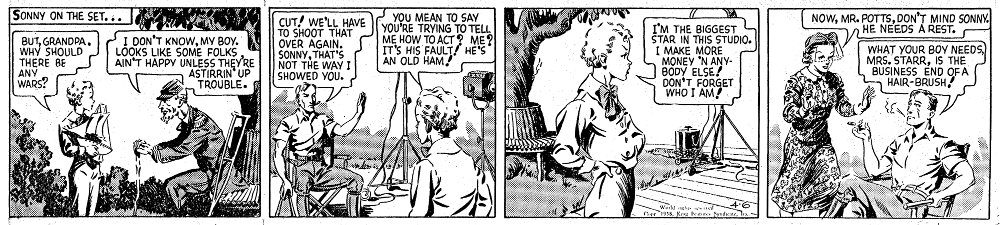 Comic book OCR: SONNY ON THE SET... YOU MEAN TO SAY YOU'RE TRYING TO TELL ME HOW TO ACT 2 ME? IT'S HIS FAULT HE'S AN OLD HAM! NOWDON'T MIND SONNY. HE NEEDS A REST. BUTGRANDPA. WHY SHOULD THERE BE ANY WARS? I DON'T KNOWMY BOY. LOOKS LIKE SOME FOLKS AIN'T HAPPY UNLESS THEY'RE ASTIRRIN UP TROUBLE. CUT! WE'LL HAVE TO SHOOT THAT OVER AGAIN. SONNYTHAT'S NOT THE WAY I SHOWED YOU. I'M THE BIGGEST ŠTAR IN THIS STUDIO. I MAKÉ MORE MONEY 'N ANY- BODY ELSE DON'T FORGET WHO I AM! WHAT YOUR BOY NEEDS) MRS. STARRIS THE BUSINESS END OF A HAIR-BRUSH SONNY ON THE SET... YOU MEAN TO SAY YOU'RE TRYING TO TELL ME HOW TO ACT 2 ME? IT'S HIS FAULT HE'S AN OLD HAM! NOWMR. POTTSDON'T MIND SONNY. HE NEEDS A REST. BUTGRANDPA. WHY SHOULD THERE BE ANY WARS? I DON'T KNOWMY BOY. LOOKS LIKE SOME FOLKS AIN'T HAPPY UNLESS THEY'RE ASTIRRIN UP TROUBLE. CUT! WE'LL HAVE TO SHOOT THAT OVER AGAIN. SONNYTHAT'S NOT THE WAY I SHOWED YOU. I'M THE BIGGEST ŠTAR IN THIS STUDIO. I MAKÉ MORE MONEY 'N ANY- BODY ELSE DON'T FORGET WHO I AM! WHAT YOUR BOY NEEDS) MRS. STARRIS THE BUSINESS END OF A HAIR-BRUSH