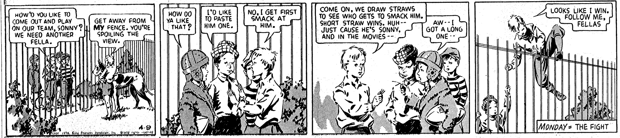 Sharing OCR: HOW'D VOU LIKE TO COME OUT AND PLAY ON OUR TEAMSÕNNY? MY FENCE. YOU'RE WE NEED ANOTHER FELLA. I'O LIKE TO PASTE HIM ONE. NOI GET FIRST SMACK AT HIM. COME ONWE DRAW STRAWS TO SEE WHO GETS TO SMACK HIM. SHORT STRAW WINS. HUH-- JUST CAUSE HE'S SONNYAND IN THE MOVIES LOOKS LIKE I WIN. FOLLOW MEFELLAS HOW 00 YA LIKE THAT? GET AWAY FROM AW-- GOT A LÔNG ONE - SPOILING THE VIEW. 4.9 Ka fras ndicurI id g nd MONDAY = THE FIGHT HOW'D VOU LIKE TO COME OUT AND PLAY ON OUR TEAMSÕNNY? MY FENCE. YOU'RE WE NEED ANOTHER FELLA. I'O LIKE TO PASTE HIM ONE. NOI GET FIRST SMACK AT HIM. COME ONWE DRAW STRAWS TO SEE WHO GETS TO SMACK HIM. SHORT STRAW WINS. HUH-- JUST CAUSE HE'S SONNYAND IN THE MOVIES LOOKS LIKE I WIN. FOLLOW MEFELLAS HOW 00 YA LIKE THAT? GET AWAY FROM AW-- GOT A LÔNG ONE - SPOILING THE VIEW. 4.9 Ka fras ndicurI id g nd MONDAY = THE FIGHT