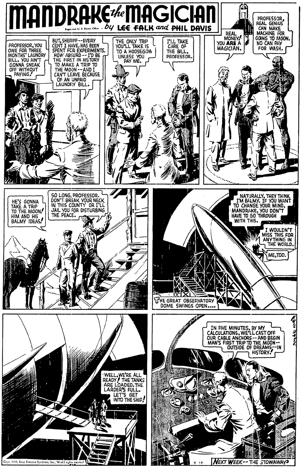 Font OCR: MANDRAKEMAGICIAN PROFESSORREAL GENIUS CAN MAKE MACHINE FOR GOING TO MOONNO CAN PAY FOR WASH. Bapi ned U.a hen Cda by LEE FALK and PHIL DAVIS REAL MONEY! YOU ARE À MAGICIAN. BUTSHERIFF--EVERY CENT I HAVEHAS BEEN SPENT FOR EXPERIMENTS. HOW ABSURD --I'D BE THE FIRST IN. HISTORY TO MAKE A TRIP TO THE MOON --ANDI CAN'T LEAVE BECAUSE OF AN UNPAID LAUNDFLY BILL. THE ONLY TRIP YOU'LL TAKE IS TO A HOOSEGOW UNLESS YOU PAY ME. I'LL TAKE CARE OF THE BILLPROFESSOR. PROFESSORYOU OWE FOR THREE MONTHS' LAUNDAY BILL. YOU AIN'T GONNA SNEAK OFF 'WITHOUT 5 PAYING! HE'S GONNA TAKE A TRIP TO THE MOON! HIM AND HIS BALMY IDEAS! SO LONGPROFESSOR. DON'T.BREAK YOUR NECK IN THIS COUNTY OR I'LL JÄIL YOU FOR DISTURBING THE PEACE. NATURALLYTHEY THINK I'M BALMY. IF YOU WANT TO CHANGE YOUR MINDYOU DON'T HAVE TO GO THROUGH WITH THIS. I WOULDN'T MISS THIS FOR ANYTHING IN THE WORLD. METOO. THE GREAT OBSERVATORY DOME SWINGS OPEN.... IN FIVE MINUTESBY MY CALCULATIONSWE'LL CAST OFF OUR CABLE ANCHORS -- AND BEGIN MAN'S FIRST TRIP TO THE MOON- OUTSIDE OF DREAMS--IN HISTORY. WELLWE'RE ALL READY THE TANKS ARE LOADED. THE. LARDER'S FULL. LET'S GET INTO THE SHIP! Cyr. MMInc. Wuli ng wA NEXT WEEK-- THE STOWAWAY MANDRAKEMAGICIAN PROFESSORREAL GENIUS CAN MAKE MACHINE FOR GOING TO MOONNO CAN PAY FOR WASH. Bapi ned U.a hen Cda by LEE FALK and PHIL DAVIS REAL MONEY! YOU ARE À MAGICIAN. BUTSHERIFF--EVERY CENT I HAVEHAS BEEN SPENT FOR EXPERIMENTS. HOW ABSURD --I'D BE THE FIRST IN. HISTORY TO MAKE A TRIP TO THE MOON --ANDI CAN'T LEAVE BECAUSE OF AN UNPAID LAUNDFLY BILL. THE ONLY TRIP YOU'LL TAKE IS TO A HOOSEGOW UNLESS YOU PAY ME. I'LL TAKE CARE OF THE BILLPROFESSOR. PROFESSORYOU OWE FOR THREE MONTHS' LAUNDAY BILL. YOU AIN'T GONNA SNEAK OFF 'WITHOUT 5 PAYING! HE'S GONNA TAKE A TRIP TO THE MOON! HIM AND HIS BALMY IDEAS! SO LONGPROFESSOR. DON'T.BREAK YOUR NECK IN THIS COUNTY OR I'LL JÄIL YOU FOR DISTURBING THE PEACE. NATURALLYTHEY THINK I'M BALMY. IF YOU WANT TO CHANGE YOUR MINDYOU DON'T HAVE TO GO THROUGH WITH THIS. I WOULDN'T MISS THIS FOR ANYTHING IN THE WORLD. METOO. THE GREAT OBSERVATORY DOME SWINGS OPEN.... IN FIVE MINUTESBY MY CALCULATIONSWE'LL CAST OFF OUR CABLE ANCHORS -- AND BEGIN MAN'S FIRST TRIP TO THE MOON- OUTSIDE OF DREAMS--IN HISTORY. WELLWE'RE ALL READY THE TANKS ARE LOADED. THE. LARDER'S FULL. LET'S GET INTO THE SHIP! Cyr. MMKinu Fatuna SyrdienieInc. Wuli ng wA NEXT WEEK-- THE STOWAWAY