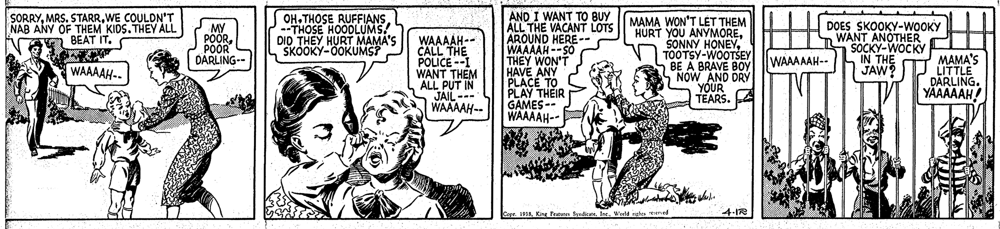 Parallel OCR: AND I WANT TO BUY ALL THE VACANT LOTS AROUND HERE-- WAAAAH --SO THEY WON'T HAVE ANY PLACE TO PLAY THEIR GAMES-- WAAAAH-- SORRYWE COULDN'T NAB ANY OF THEM KIDS. THEY ALL n BEAT IT. OH. THOSE RUFFIANS--THOSE HOODLUMS. DID THEY HURT MAMA'S SKOOKY-0OKUMS? J MY POORPOOR S DARLING-- WAAAAH-- CALL THE POLICE --I WANT THEM ALL JAIL WAAAAH-- MAMA WON'T LÉT THEM HURT YOU ANYMORETOOTSY-WOOTSEY BE A BRAVE BOy NOW AND DRY YOUR TEARS. A DOES SKOOKY-WOOKY WANT ANOTHER SOCKY-WOCKY IN THE JAW MAMA'S LITTLE DÄRLING. YAAAAAH! WAAAAAH-- WAAAAH-. opr. 1918Weeld rieles ened 4-1R AND I WANT TO BUY ALL THE VACANT LOTS AROUND HERE-- WAAAAH --SO THEY WON'T HAVE ANY PLACE TO PLAY THEIR GAMES-- WAAAAH-- SORRYMRS. STARRWE COULDN'T NAB ANY OF THEM KIDS. THEY ALL n BEAT IT. OH. THOSE RUFFIANS--THOSE HOODLUMS. DID THEY HURT MAMA'S SKOOKY-0OKUMS? J MY POORPOOR S DARLING-- WAAAAH-- CALL THE POLICE --I WANT THEM ALL JAIL WAAAAH-- MAMA WON'T LÉT THEM HURT YOU ANYMORESONNY HONEYTOOTSY-WOOTSEY BE A BRAVE BOy NOW AND DRY YOUR TEARS. A DOES SKOOKY-WOOKY WANT ANOTHER SOCKY-WOCKY IN THE JAW MAMA'S LITTLE DÄRLING. YAAAAAH! WAAAAAH-- WAAAAH-. opr. 1918Kine Featster Eyrdicet. TreWeeld rieles ened 4-1R