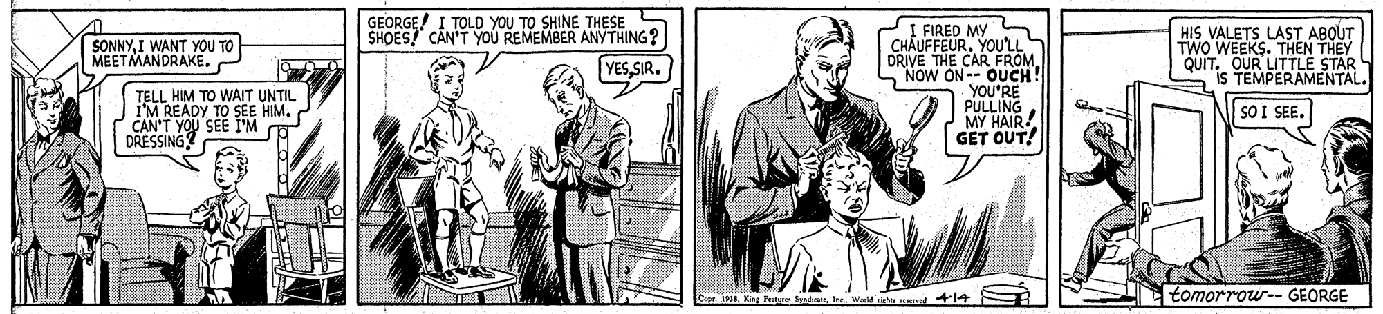 Font OCR: GEORGE! I TOLD YOU TO SHINE THESE SHOESCÂN'T YoU REMEMBER ANYTHING? I FIRED MY S CHÂUFFEURYOU'LL DRIVE THE CAR FROMNOW ON-- OUCH! YOU'RE PULLING MY HAIR GET OUT! SONNYI WANT YOU TO MEETMANDRAKE. HIS VALETS LAST ABOUT TWO WEEKS. THEN THEY OUR LITTLE STAR YESSIR. QUIT EMPERAMENTAL. IS TELL HIM TO WAIT UNTIL i'M READY TO SEE HIM. CAN'T YOU SEE I'M DRESSING SO I SEE. 8Weld righ eed414 tomorrow-- GEORGE GEORGE! I TOLD YOU TO SHINE THESE SHOESCÂN'T YoU REMEMBER ANYTHING? I FIRED MY S CHÂUFFEURYOU'LL DRIVE THE CAR FROMNOW ON-- OUCH! YOU'RE PULLING MY HAIR GET OUT! SONNYI WANT YOU TO MEETMANDRAKE. HIS VALETS LAST ABOUT TWO WEEKS. THEN THEY OUR LITTLE STAR YESSIR. QUIT EMPERAMENTAL. IS TELL HIM TO WAIT UNTIL i'M READY TO SEE HIM. CAN'T YOU SEE I'M DRESSING SO I SEE. 8King Pratures SyndanWeld righ eed414 tomorrow-- GEORGE