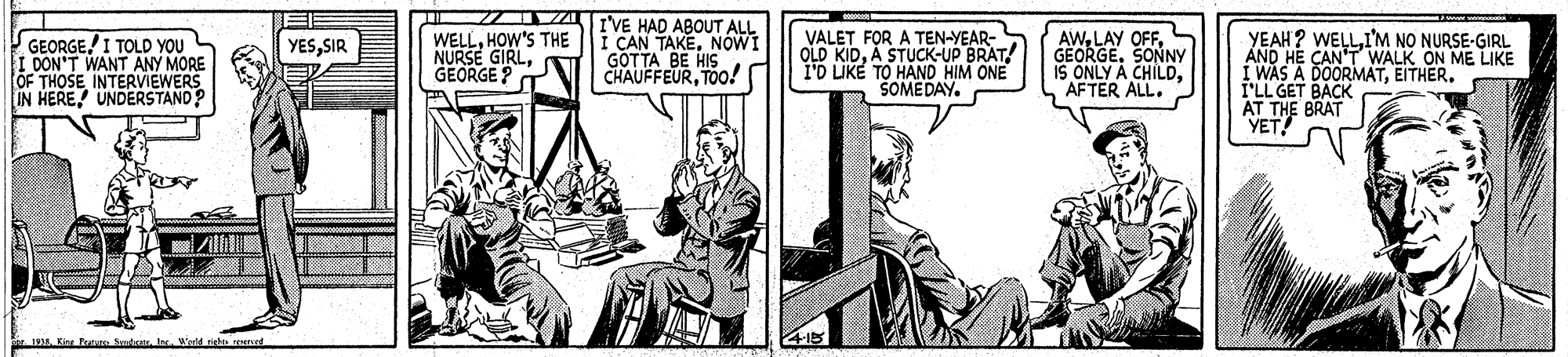 Illustration OCR: GEORGE I TOLD YOU I DON'T WANT ANY MORE OF THOSE INTERVIEWERS IN HERE UNDERSTAND WELLHOW'S THE NURSE GIRLGEORGE ? I'VE HAD ABOUT ALL I CAN TAKENOWI GOTTA BE HI CHAUFFEURTOo! VALET FOR A TEN-YEAR- OLD KIDA STUCK-UP BRAT! 1O LIKE TO HAND HIM ONE SOMEDAY. AWGEORGE. SONNY IS ONLY A CHILDAFTER ALL. YEAH? WELLI'M NO NURSE-GIRL ÁND HE CAN'T WALK ON ME LIKE I WAS A DOORMATEITHER. I'LL GET BACK YESSIR AST BRAT i Pt d Ir Wedd ghe Su GEORGE I TOLD YOU I DON'T WANT ANY MORE OF THOSE INTERVIEWERS IN HERE UNDERSTAND WELLHOW'S THE NURSE GIRLGEORGE ? I'VE HAD ABOUT ALL I CAN TAKENOWI GOTTA BE HI CHAUFFEURTOo! VALET FOR A TEN-YEAR- OLD KIDA STUCK-UP BRAT! 1O LIKE TO HAND HIM ONE SOMEDAY. AWLAY OFFGEORGE. SONNY IS ONLY A CHILDAFTER ALL. YEAH? WELLI'M NO NURSE-GIRL ÁND HE CAN'T WALK ON ME LIKE I WAS A DOORMATEITHER. I'LL GET BACK YESSIR AST BRAT i Pt d Ir Wedd ghe Su