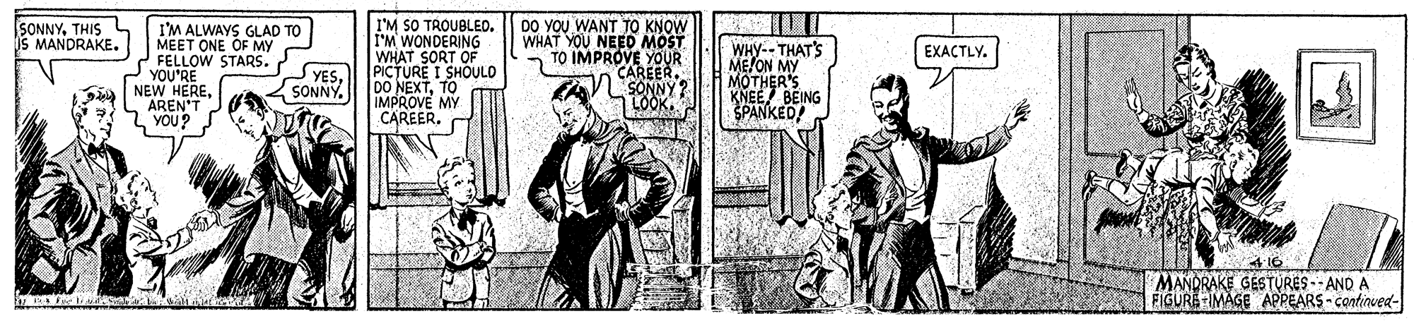 Parallel OCR: I'M SO TROUBLED. I'M WONDERING WHAT SORT OF PICTURE I SHOULO DO NEXTTO IMPROVE MY CAREER. SONNYTHIS MANDRAKE. DO YOU WANT TO KNOW WHAT YOU NEED MOST - TO IMPROVE YOUR I'M ALWAYS GLAD TO MEET ONE OF MY FELLOW STARS. YOU'RE NEW HEREAREN'T YOU? WHY-- THAT'S ME/ON MY MOTHER'S KNEE BEING SPANKED EXACTLY. CAREER. SONNY? | LOOK. SONNY. MANDRAKE GESTURES -- AND A FIGURE IMAGE APPEARS - continued- I'M SO TROUBLED. I'M WONDERING WHAT SORT OF PICTURE I SHOULO DO NEXTTO IMPROVE MY CAREER. SONNYTHIS MANDRAKE. DO YOU WANT TO KNOW WHAT YOU NEED MOST - TO IMPROVE YOUR I'M ALWAYS GLAD TO MEET ONE OF MY FELLOW STARS. YOU'RE NEW HEREAREN'T YOU? WHY-- THAT'S ME/ON MY MOTHER'S KNEE BEING SPANKED EXACTLY. CAREER. SONNY? | LOOK. SONNY. MANDRAKE GESTURES -- AND A FIGURE IMAGE APPEARS - continued-