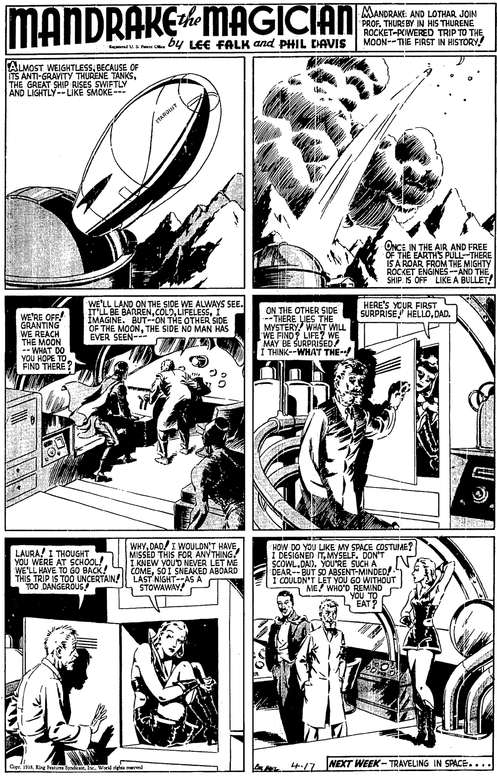 Line OCR: MANDRAKE4 MAGICIAN MANDRAKE: AND LOTHAR JOIN PROF. THURS BY IN HIS THURENE ROCKET-PCIWERED TRIP TO THE MOON--THE FIRST IN HISTORY! the by LEE FALK and PHIL DAVIS Rapnd U.S Pen Oe ALMOST. WEIGHTLESSBECAUSE OF ITS ANTI-GRAVITY THURENE TANKSTHE GREAT SHIP RISES SWIFTLY AND LIGHTLY-- LIKE SMOKE -- ETAROINT ONCE IN THE AIR AND FREE OF THE EARTH'S PULL-THERE IS A ROAR FROM THE MIGHTY ROCKET ENGINES--AND THE SHIP. IS OFF LIKE A BULLET! WE'LL LAND ON THE SIDE WE ALWAYS SEE. ITLL BE BARRENI ÎMAGINE. BUTON THE OTHER SIDE OF THE MOONTHE SIDE NO MAN HAS EVER SEEN--- HERE'S YOUR FIRST SURPRISE HELLODAD. WE'RE OFF! GRANTING WE REACH THE MOON -- WHAT DO yoU HOPE TO FIND THERE ? ON THE OTHER SIDE ---THERE LIES THE MYSTERY! WHAT WILL WE FIND? LIFE? WE MAY BE SURPRISED I THINK--WHAT THE-- LAURA! I THOUGHT YOU WERE AT SCHOOL! WE'LL HAVE TO GO BACK! THIS TRIP IS TO0 UNCERTAINLAST NIGHT--AS A TOO DANGEROUS! WHYMISSED THIS FOR ANYTHING. I KNEW YOUD NEVER LET ME COMESO I SNEAKED ABOARD HOW DO YOU LIKE MY SPACE COSTUIME? I DESIGNED ITMYSELF. DON'T SCOWL.DAI). YOU'RE SUCH A DEAR--BUT SO ABSENT-MINDED!. I COULDN'T LET YOU GO WITHOUT ME! WHO'D REMIND YOU TO EAT? STOWAWAY! 4.17 NEXT WEEK- TRAVELING IN SPACE .... Copr. 191Ie. Wird righta reerved MANDRAKE4 MAGICIAN MANDRAKE: AND LOTHAR JOIN PROF. THURS BY IN HIS THURENE ROCKET-PCIWERED TRIP TO THE MOON--THE FIRST IN HISTORY! the by LEE FALK and PHIL DAVIS Rapnd U.S Pen Oe ALMOST. WEIGHTLESSBECAUSE OF ITS ANTI-GRAVITY THURENE TANKSTHE GREAT SHIP RISES SWIFTLY AND LIGHTLY-- LIKE SMOKE -- ETAROINT ONCE IN THE AIR AND FREE OF THE EARTH'S PULL-THERE IS A ROAR FROM THE MIGHTY ROCKET ENGINES--AND THE SHIP. IS OFF LIKE A BULLET! WE'LL LAND ON THE SIDE WE ALWAYS SEE. ITLL BE BARRENI ÎMAGINE. BUTON THE OTHER SIDE OF THE MOONTHE SIDE NO MAN HAS EVER SEEN--- HERE'S YOUR FIRST SURPRISE HELLODAD. WE'RE OFF! GRANTING WE REACH THE MOON -- WHAT DO yoU HOPE TO FIND THERE ? ON THE OTHER SIDE ---THERE LIES THE MYSTERY! WHAT WILL WE FIND? LIFE? WE MAY BE SURPRISED I THINK--WHAT THE-- LAURA! I THOUGHT YOU WERE AT SCHOOL! WE'LL HAVE TO GO BACK! THIS TRIP IS TO0 UNCERTAINLAST NIGHT--AS A TOO DANGEROUS! WHYDAD/ I WOULDN'T HAVEMISSED THIS FOR ANYTHING. I KNEW YOUD NEVER LET ME COMESO I SNEAKED ABOARD HOW DO YOU LIKE MY SPACE COSTUIME? I DESIGNED ITMYSELF. DON'T SCOWL.DAI). YOU'RE SUCH A DEAR--BUT SO ABSENT-MINDED!. I COULDN'T LET YOU GO WITHOUT ME! WHO'D REMIND YOU TO EAT? STOWAWAY! 4.17 NEXT WEEK- TRAVELING IN SPACE .... Copr. 191King Featur SyndicatrIe. Wird righta reerved