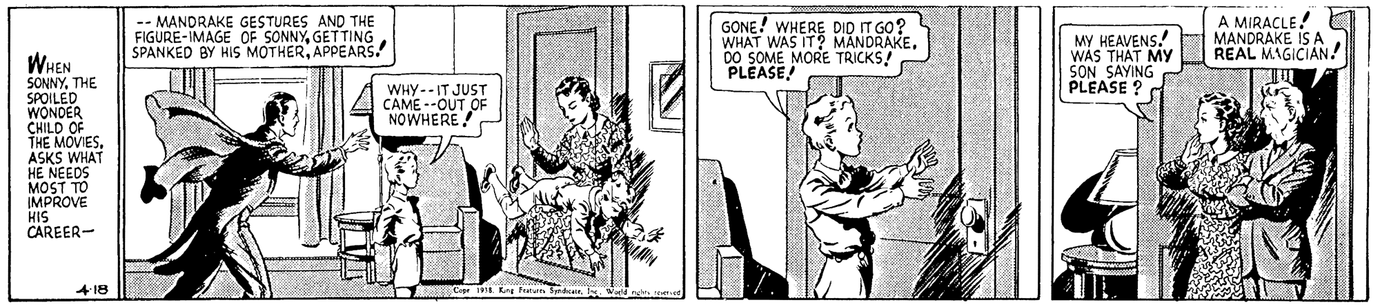 Art OCR: -- MANDRAKE GESTURES AND THE FIGURE-IMAGE OF SONNYGETTING SPANKED BY HIS MOTHERAPPEARS. GONE! WHERE DID IT GO? WHAT WAS IT? MANDRAKEDO SOME MORE TRICKS! PLEASE! MY HEAVENS. WAS THAT MY SON SAYING PLEASE ? a A MIRACLE! MANDRAKE IS A REAL MAGICIAN! WHEN SONNYTHE SPOILED WONDER CHILD OF THE MOVIESASKS WHAT HE NEEDS MOST TO IMPROVE HIS CAREER- WHY--IT JUST CAME --OUT OF NOWHERE! 418 -- MANDRAKE GESTURES AND THE FIGURE-IMAGE OF SONNYGETTING SPANKED BY HIS MOTHERAPPEARS. GONE! WHERE DID IT GO? WHAT WAS IT? MANDRAKEDO SOME MORE TRICKS! PLEASE! MY HEAVENS. WAS THAT MY SON SAYING PLEASE ? a A MIRACLE! MANDRAKE IS A REAL MAGICIAN! WHEN SONNYTHE SPOILED WONDER CHILD OF THE MOVIESASKS WHAT HE NEEDS MOST TO IMPROVE HIS CAREER- WHY--IT JUST CAME --OUT OF NOWHERE! 418