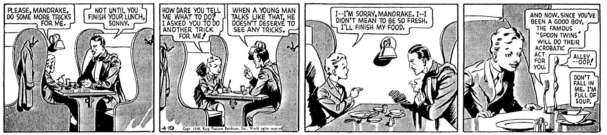 Art OCR: PLEASE00 SOME MORE TRICKS FOR ME. NOT UNTIL YOU FINISH YOUR LUNCHSONNY. HOW DARE YOU TELL ME WHAT TO DO? YOU TO DO ANOTHER TRICK FOR ME! WHEN A YOUNG MAN TALKS LIKE THATHE DOESN'T DESERVE TO SEE ANY TRICKS. I--I'M SORRYMANORAKE. I--I DIDN'T MEAN TO BE SO FRESH. I'LL FINISH MY FOOD. AND NOW. SINCE YOU'VE BEEN A GOOD BOYTHE FAMOUS "SPOON TWINS WILL DO THEIR ACROBATIC ACT FOR YOU. ALLEY. DON'T FALL IN ME. I'M FULL OF SOUP. 1914. Kg Pa Sdicas00 SOME MORE TRICKS FOR ME. NOT UNTIL YOU FINISH YOUR LUNCHSONNY. HOW DARE YOU TELL ME WHAT TO DO? YOU TO DO ANOTHER TRICK FOR ME! WHEN A YOUNG MAN TALKS LIKE THATHE DOESN'T DESERVE TO SEE ANY TRICKS. I--I'M SORRYMANORAKE. I--I DIDN'T MEAN TO BE SO FRESH. I'LL FINISH MY FOOD. AND NOW. SINCE YOU'VE BEEN A GOOD BOYTHE FAMOUS "SPOON TWINS WILL DO THEIR ACROBATIC ACT FOR YOU. ALLEY. DON'T FALL IN ME. I'M FULL OF SOUP. 1914. Kg Pa Sdicas