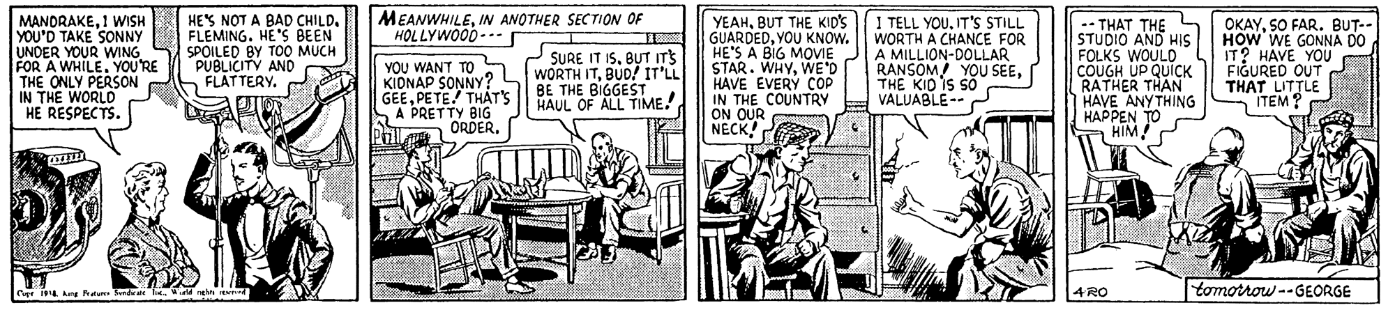 Rectangle OCR: MEANWHILEIN ANOTHER SECTION OF HOLLYWOOD-- MANDRAKE1 WISH YOU'D TAKE SONNY UNDER YOUR WING FOR A WHILE. YOU'RE THE ONLY PERSON IN THE WORLD HE RESPECTS. HE'S NOT A BAD CHILD. FLEMING. HE'S BEEN SPOILED BY TOO MUCH PUBLICITY AND FLATTERY. YEAHBUT THE KID'S GUARDEDYOU KNOW. HE'S A BIG MOVIE STAR. WHYWE'D HAVE ÉVERY COP IN THE COUNTRY ON OUR NECK! I TELL YOUIT'S STILL WORTH A CHANCE FOR A MILLION-DOLLAR RANSOM YOU SEETHE KID IS SO VALUABLE-- ? .- THAT THE STUDIO AND HIS FOLKS WOULD COUGH UP QUICK RATHER THAN HAVE ANYTHING HAPPEN TO HIM OKAYSO FAR. BUT-- HOW WE GONNA DO IT? HAVE YOU FIGURED OUT THAT LITTLE ITEM? SURE IT ISBUT ITS YOU WANT TO a (WORTH ITBUD! IT'LL KIONAP SONNY? GEEPETE! THAT'S A PRETTY BIG BE THE BIGGEST HAUL OF ALL TIME. ORDERPoll 4 RO tomorrow --GEORGE Capr Ang Pratu drae heWrd rehn MEANWHILEIN ANOTHER SECTION OF HOLLYWOOD-- MANDRAKE1 WISH YOU'D TAKE SONNY UNDER YOUR WING FOR A WHILE. YOU'RE THE ONLY PERSON IN THE WORLD HE RESPECTS. HE'S NOT A BAD CHILD. FLEMING. HE'S BEEN SPOILED BY TOO MUCH PUBLICITY AND FLATTERY. YEAHBUT THE KID'S GUARDEDYOU KNOW. HE'S A BIG MOVIE STAR. WHYWE'D HAVE ÉVERY COP IN THE COUNTRY ON OUR NECK! I TELL YOUIT'S STILL WORTH A CHANCE FOR A MILLION-DOLLAR RANSOM YOU SEETHE KID IS SO VALUABLE-- ? .- THAT THE STUDIO AND HIS FOLKS WOULD COUGH UP QUICK RATHER THAN HAVE ANYTHING HAPPEN TO HIM OKAYSO FAR. BUT-- HOW WE GONNA DO IT? HAVE YOU FIGURED OUT THAT LITTLE ITEM? SURE IT ISBUT ITS YOU WANT TO a (WORTH ITBUD! IT'LL KIONAP SONNY? GEEPETE! THAT'S A PRETTY BIG BE THE BIGGEST HAUL OF ALL TIME. ORDERPoll 4 RO tomorrow --GEORGE Capr Ang Pratu drae heWrd rehn